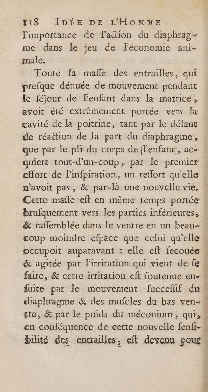 limportance de laëétion du diaphrag- me dans le jeu de lPéconomie ani- male. Toute la mafle des entrailles, qui prefque dénuée de mouvement pendant le féjour de Penfant dans la matrice, avoit été extrêmement portée vers la cavité de la poitrine, tant par le défaut de réattion de la part au diaphragme, effort de l’infpiration, un reflort qu’elle n’avoit pas, &amp; par-là une nouvelle vie. Cette mañle eft en même temps portée - brufquement vers les parties inférieures, &amp; raflemblée dans le ventre en un beau- d'tenr bilité des entrailles, eft devenu poug NE nm