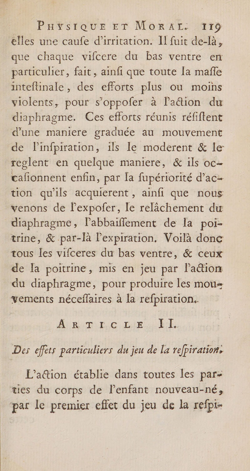 elles une caufe d'irritation. II fuit de-là, que chaque vifcere du bas ventre en paruculer, fait, ainfi que toute la mañle inteftinale , des efforts plus ou moins violents, pour s’oppofer à lation du diaphragme. Ces efforts réunis réfiftent d’une maniere graduée au mouvement de Pinfpiration, ils le moderent &amp; le reclent en quelque maniere, &amp; ils oc- cafonnent enfin, par la fupériorité d’ac- tion qu'ils acquierent , ainfi que nous venons de l’expofer, le relâchement du diaphragme, Pabbaiflement de la poi- trine, &amp; par-là l'expiration. Voilà donc tous les vifceres du bas ventre, &amp; ceux de la poitrine, mis en jeu par lation du diaphragme, pour produire les mou= vements néceffaires à la refpiration. Aibemr ce Riel Des effets particuliers du jeu de la refpiration. L’ation établie dans toutes les par- tes du corps de lenfant nouveau-né, par le premier effet du jeu de la refpt-