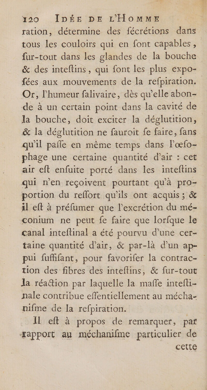 ration, détermine des fécrétions dans tous les couloirs qui en font capables, fur-tout dans les glandes de la bouche &amp; des inteftins, qui font les plus expo- fées aux mouvements de la refpiration. Or, l'humeur falivaire, dès qu’elle abon- de à un certain point dans la cavité de la bouche, doit exciter la déglutition, &amp; la déglutition ne fauroit fe faire, fans qu'il pañle en même temps dans loœfo- phage une certaine quantité d’air : cet air eft enfuite porté dans les inteftins qui n'en reçoivent pourtant qu'à pro- portion du reflort qu'ils ont acquis ; &amp; il eft à préfumer que l’excrétion du mé- conium ne peut fe faire que lorfque le canal inteftinal a été pourvu d’une cer- taine quantité d'air, &amp; par-là d’un ap- pui fuffifant, pour favorifer la contrac- tion des fibres des inteftins, &amp; fur-tout la réa@ion par laquelle la maffe intefti- hale contribue effentiellement au mécha- nifme de [a refpiration. | Il eft à propos de remarquer, pat æapport au méchamifme particulier de | _ Cette