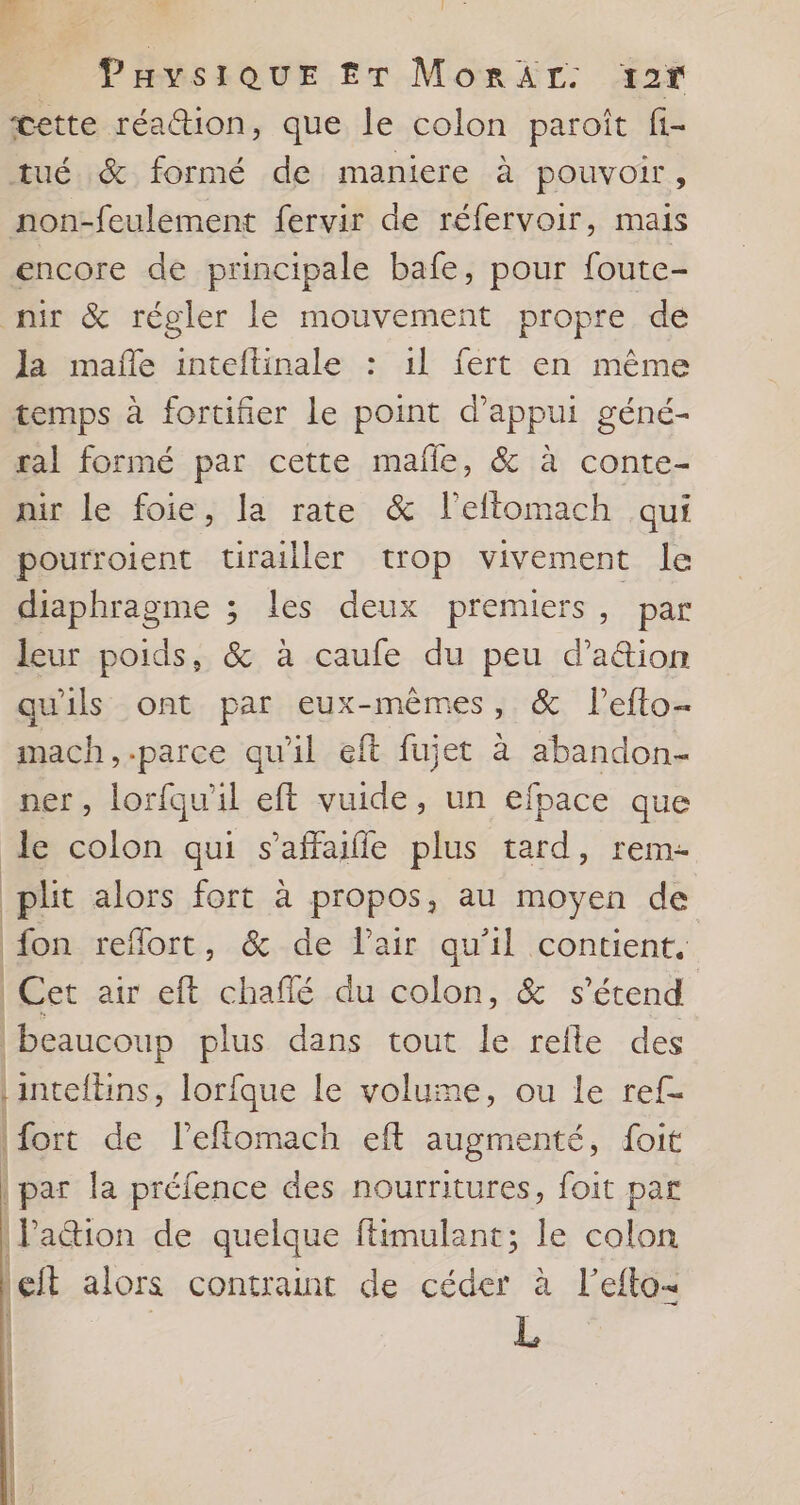 PaysiQuE £T MorAr: 12r cette réa@ion, que le colon paroit fi- tué &amp; formé de maniere à pouvoir, non-feulement fervir de réfervoir, mais encore de principale bafe, pour foute- Ja mafñe inteftinale : 1l fert en même temps à fortifier Le point d'appui géné- ral formé par cette mafle, &amp; à conte- nir le foie, la rate &amp; l'eflomach qui pourroient tirailler trop vivement le diaphragme ; les deux premiers, par leur poids, &amp; à caufe du peu d'a&amp;tion qu'ils ont par eux-mêmes, &amp; l’efto- mach,.parce qu'il eft fujet à abandon- ner, lorfqu'il eft vuide, un efpace que | {on reflort, &amp; de lair qu'il contient. | fort de l’eftomach eft augmenté, foit lation de quelque ftimulant; le colon Left alors contraint de céder à l’efto- | L |