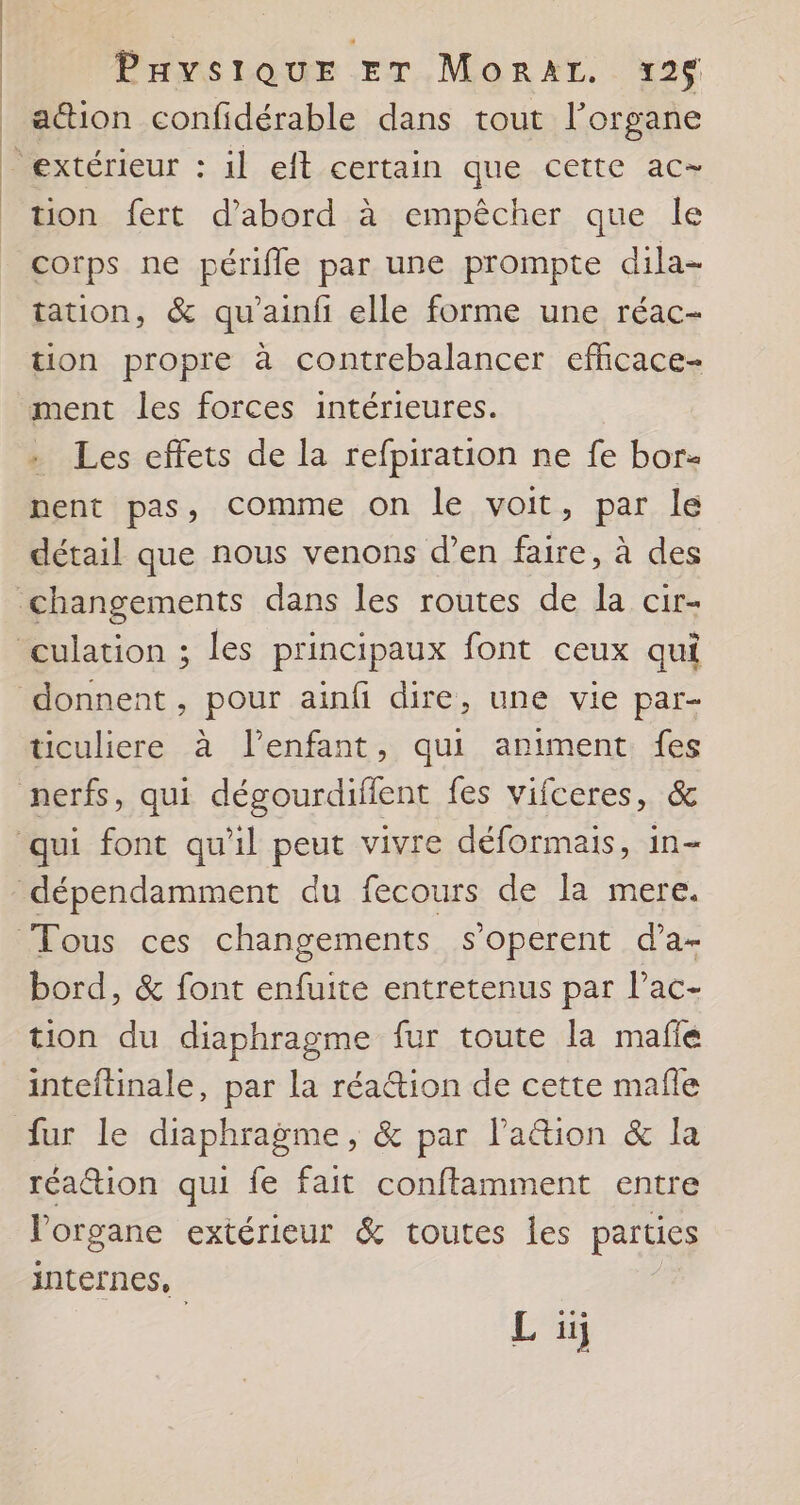 | | PHYSIQUE .Er.MoraAt.. 196 ation confidérable dans tout l'organe tion fert d’abord à empêcher que le corps ne périfle par une prompte dila- tation, &amp; qu'ainfi elle forme une réac- tion propre à contrebalancer efhicace- ment les forces intérieures. - Les effets de la refpiration ne fe bor- nent pas, comme on le voit, par le détail que nous venons d’en faire, à des changements dans les routes de la cir- culation ; les principaux font ceux qui donnent, pour ainfi dire, une vie par- ticuliere à l'enfant, qui animent fes nerfs, qui dégourdifient fes vifceres, &amp; qui font qu'il peut vivre déformais, in- dépendamment du fecours de la mere. Tous ces changements s’operent d’a- bord, &amp; font enfuite entretenus par l’ac- tion du diaphragme fur toute la mafie inteftinale, par la réa@tion de cette mafle fur le diaphragme, &amp; par lation &amp; la réa@ion qui fe fait conflamment entre l'organe extérieur &amp; toutes les parties internes, L ü