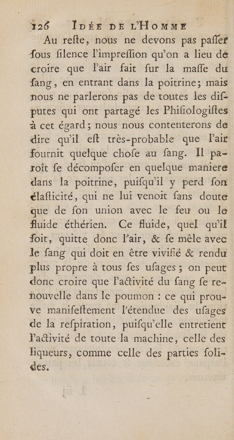 Au refte, nous ne devons pas pafñier Æous filence limpreflion qu’on a lieu dé croire que Vair fait fur la mafñle du fang, en entrant dans la poitrine; mais nous ne parlerons pas de toutes les dif- putes qui ont partagé les Phifiologiftes à cet égard; nous nous contenterons de dire qu'il eft très-probable que Pair fournit quelque chofe au fang. Il pa- roît fe décompofer en quelque maniere dans la poitrine, puifqu'il y perd fon élaflicité, qui ne lui venoit fans doute que de fon union avec le feu ou le fluide éthérien. Ce fluide, quel qu'il foit, quitte donc l’air, &amp; fe mêle avec le fang qui doit en être vivifié &amp; rendu plus propre à tous fes ufages ; on peut donc croire que lactivité du fang fe re- nouvelle dans le poumon : ce qui prou- ve manifeftement l’étendue des ufages de la refpiration, puifqu’elle entretient l'adivité de toute la machine, celle des liqueurs, comme celle des parties foli- des.