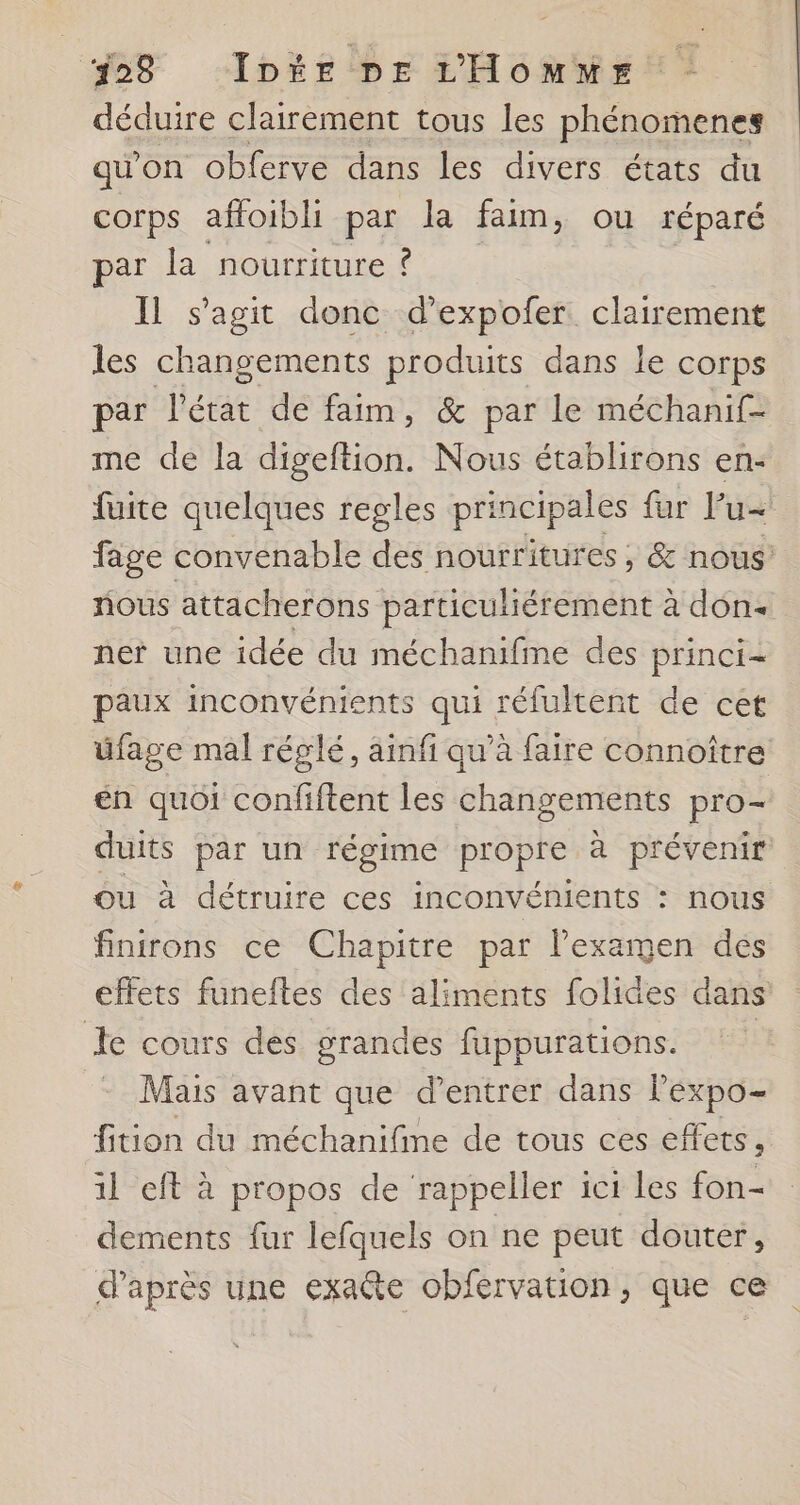 déduire clairement tous les phénomenes qu'on obferve dans les divers états du corps affoibli par la faim, ou réparé par la nourriture ? Il s’agit donc d’expofer clairement les changements produits dans le corps par l'état de faim, &amp; par le méchanif- me de la digeftion. Nous établirons en- fuite quelques regles principales {ur lu fage convenable des nourritures ,; &amp; nous nous attacherons particuliérement à don- ner une idée du méchanifine des princi= paux inconvénients qui réfultent de cet üfage mal réglé, ainfi qu’à faire connoître en quoi confiftent les changements pro- duits par un régime propre à prévenir ou à détruire ces inconvénients : nous finirons ce Chapitre par l'examen des effets funeftes des aliments folides dans Je cours des grandes fuppurations. | - Mais avant que d’entrer dans leéxpo- fition du méchanifme de tous ces effets , 1l eft à propos de rappeller ic1 les fon- dements fur lefquels on ne peut douter, d’après une exaëte obfervation, que ce