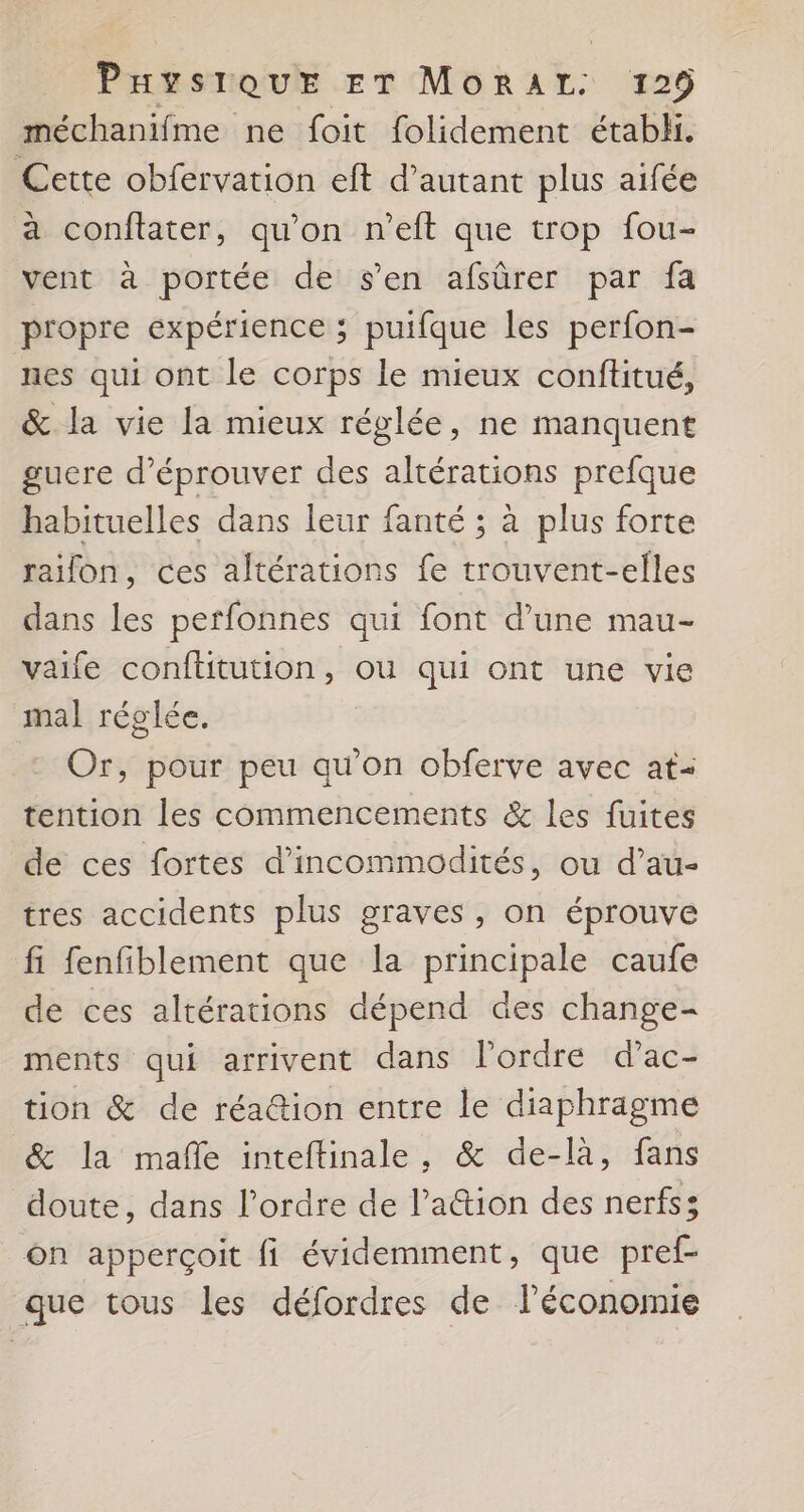 méchanifme ne foit folidement étabhi. Cette obfervation eft d’autant plus aifée à conftater, qu'on n’eft que trop fou- vent à portée de s’en afsûrer par fa propre expérience ; puifque les perfon- nes qui ont le corps le mieux conftitué, &amp; la vie la mieux réglée, ne manquent gucre d’éprouver des altérations prefque habituelles dans leur fanté ; à plus forte raifon, ces altérations fe trouvent-elles dans les perfonnes qui font d’une mau- vaife conftitution, où qui ont une vie mal réglée. Or, pour peu qu’on obferve avec at- tention les commencements &amp; les fuites de ces fortes d’incommodités, ou d’au- tres accidents plus graves, on éprouve fi fenfiblement que la principale caufe de ces altérations dépend des change- ments qui arrivent dans lordre d’ac- tion &amp; de réa@ion entre le diaphragme &amp; la mañe inteftinale, &amp; de-là, fans doute, dans l’ordre de l’aétion des nerfs; On apperçoit fi évidemment, que pref- que tous les défordres de l’économie