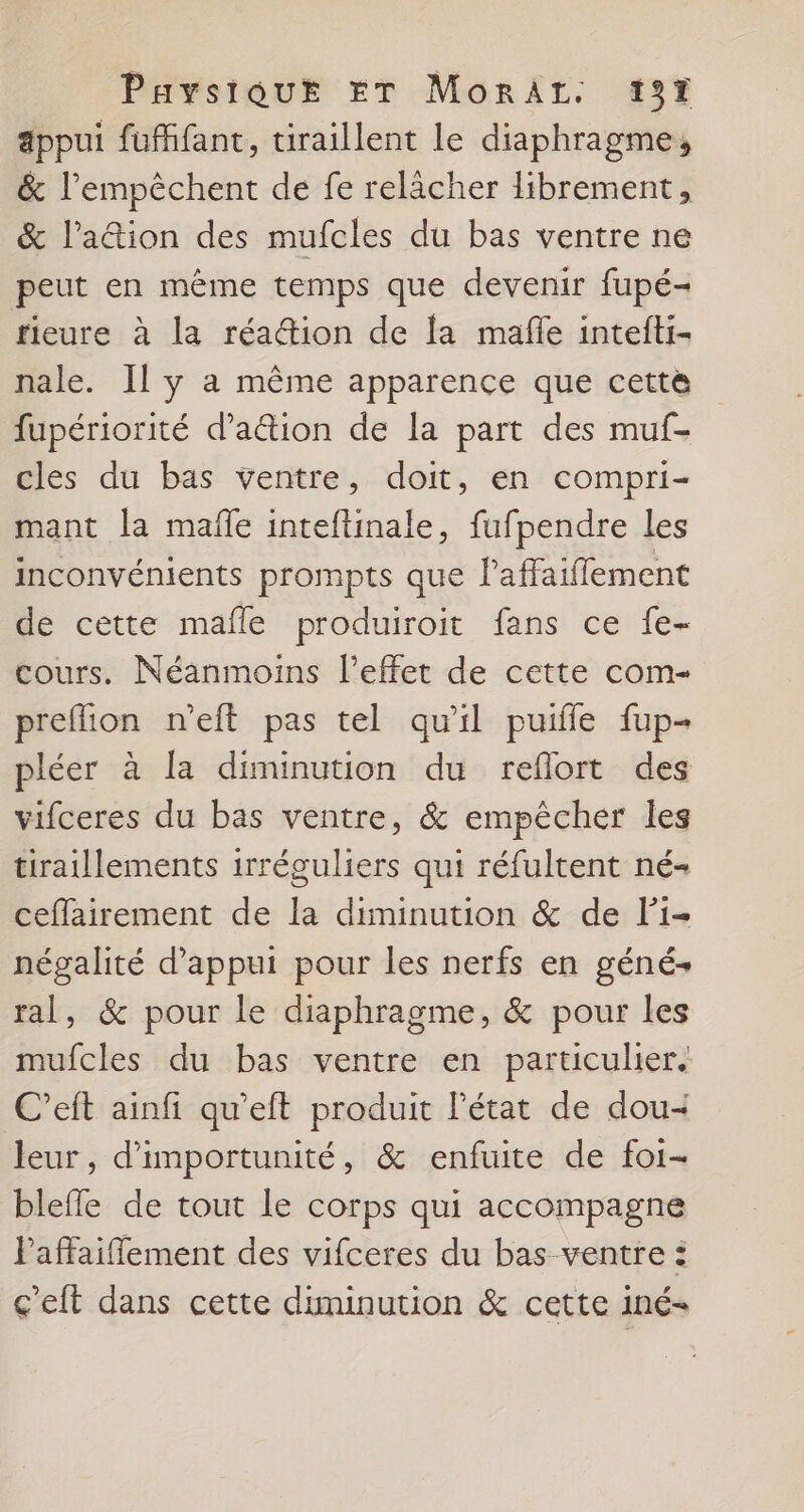 appui fufffant, tiraillent le diaphragme, &amp; l’empêchent de fe relâcher librement, &amp; l’a&amp;tion des mufcles du bas ventre ne peut en même temps que devenir fupé- fieure à la réa@ion de la mafle intefti- nale. Il y a même apparence que cette fupériorité d’a&amp;ion de la part des muf- cles du bas ventre, doit, en compri- mant la mafle inteftinale, fufpendre les inconvénients prompts que l’affaiflement de cette mafle produiroit fans ce {e- cours. Néanmoins l'effet de cette com- preflion n'eft pas tel qu'il puifle fup- pléer à la diminution du reflort des vifceres du bas ventre, &amp; empêcher les tiraillements irréguliers qui réfultent né- ceffairement de la diminution &amp; de Fi- négalité d'appui pour les nerfs en géné- ral, &amp; pour le diaphragme, &amp; pour les mufcles du bas ventre en particulier. C’eft ainfi qu’eft produit l’état de dou- leur, d’importunité, &amp; enfuite de foi- blefle de tout le corps qui accompagne Paffaifflement des vifceres du bas ventre : ç'eft dans cette diminution &amp; cette iné-