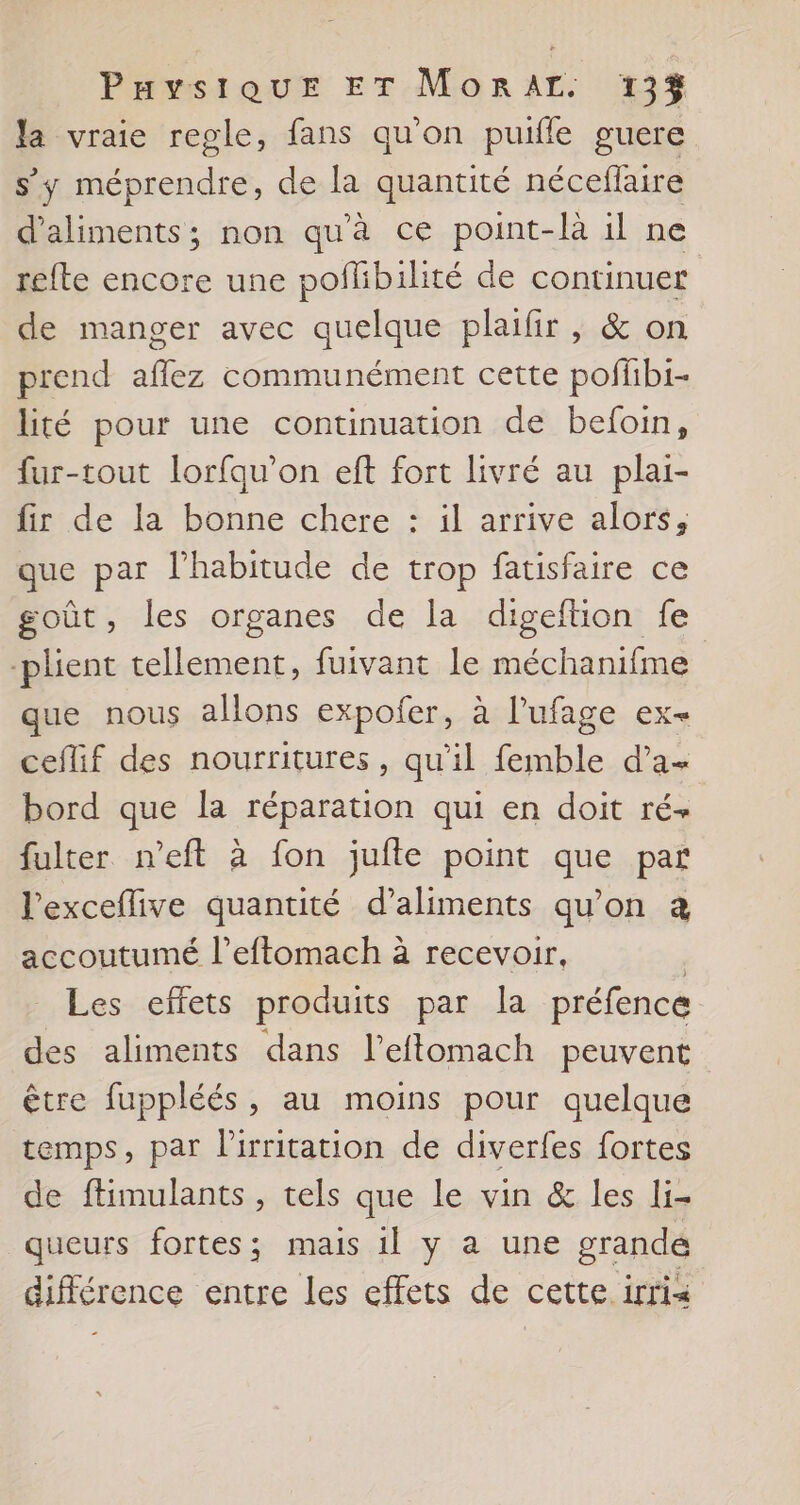 la vraie regle, fans qu'on puifle guere s’y méprendre, de la quantité nécefaire d'aliments; non qu'à ce point-là il ne refte encore une poflibilité de continuer de manger avec quelque plaifir , &amp; on prend aflez communément cette poffibi- lité pour une continuation de befoin, fur-tout lorfqu’on eft fort livré au plai- fir de la bonne chere : il arrive alors, que par l'habitude de trop fatisfaire ce goût, les organes de la digeftion fe -plient tellement, fuivant le méchanifme que nous allons expofer, à l’ufage ex- ceflif des nourritures, qu'il femble d’a- bord que la réparation qui en doit ré fulter n’eft à fon jufte point que par l’exceflive quantité d'aliments qu’on a accoutumé l’eftomach à recevoir, | Les effets produits par la préfence des aliments dans l’eflomach peuvent être fuppléés, au moins pour quelque temps, par l'irritation de diverfes fortes de ftimulants , tels que le vin &amp; les li- queurs fortes; mais 1l y a une grandé différence entre les effets de cette irria