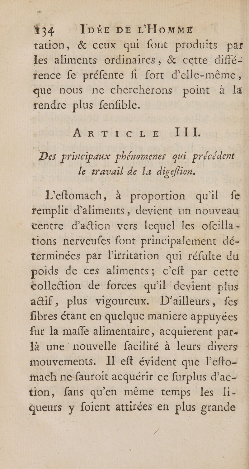 tation, &amp; ceux qui font produits par les aliments ordinaires, &amp; cette diffé- rence fe préfente fi fort d'elle-même, que nous ne chercherons point à la rendre plus fenfible. Aée crimieure et LE Des principaux phéromenes qui précédent le travail de la diceftion. L'eftomach, à proportion qu'il fe remplit d'aliments, devient un nouveau centre d'a@ion vers lequel les ofcilla- tions nerveufes font principalement dé- terminées par l'irritation qui réfulte du oids de ces aliments; c’eit par cette colleétion de forces qu'il devient plus a@if, plus vigoureux. D'ailleurs, fes fibres étant en quelque maniere appuyées fur la mañle alimentaire, acquierent par- là une nouvelle facilité à leurs divers mouvements. Il eft évident que lefto- mach ne-fauroit acquérir ce furplus d’ac- tion, fans qu'en même temps les li- queurs y foient attirées en plus grande