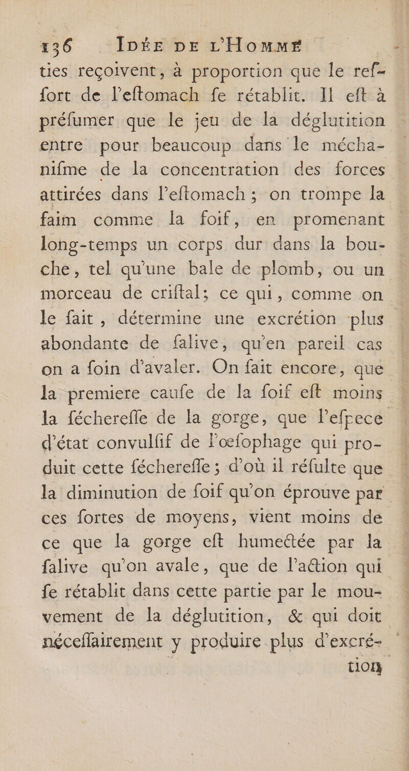 ties reçoivent, à proportion que le ref- fort de l’eftomach fe rétablit. Il eft à préfumer que le jeu de la déglutition entre pour beaucoup dans le mécha- nifme de la concentration des forces attirées dans leftomach ; on trompe la faim comme la foif, en promenant long-temps un corps dur dans la bou- che, tel qu'une bale de plomb, ou un morceau de criftal; ce qui, comme on le fait, détermine une excrétion plus abondante de falive, qu’en pareil cas on a foin d’avaler. On fait encore, que la premiere caufe de la foif eft moins 4 la fécherefle de la gorge, que leffece d'état convulfif de loœfophage qui pro- duit cette fécherefle ; d’où il réfulte que la diminution de foif qu’on éprouve par ces fortes de moyens, vient moins de ce que la gorge cft humeétée par la ! falive qu'on avale, que de laétion qui fe rétablit dans cette partie par le mou- vement de la déglutition, &amp; qui doit néceflairement y produire plus d’excré- tion