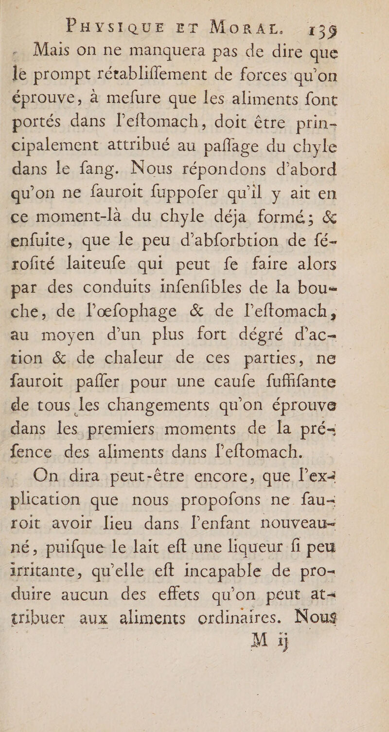 -. Mais on ne manquera pas de dire que le prompt rétabliflement de forces qu’on éprouve, à mefure que les aliments font portés dans l’effomach, doit être prin- cipalement attribué au pañage du chyle dans le fang. Nous répondons d’abord qu’on ne fauroit fuppofer qu’il y ait en ce moment-là du chyle déja formé; &amp; enfuite, que le peu d’abforbtion de fé- rofité laiteufe qui peut fe faire alors par des conduits infenfibles de la bou= che, de l’œfophage &amp; de l’eftomach, au moyen d'un plus fort dégré d’ac- tion &amp; de chaleur de ces parties, ne fauroit pafler pour une caufe fufifante de tous les changements qu'on éprouve dans les premiers moments de la pré- fence des aliments dans l’'eftomach. .: On dira peut-être encore, que l’ex2 plication que nous propofons ne fau- roit avoir lieu dans lenfant nouveau- né, puifque le lait eft une liqueur fi peu irritante, qu'elle eft incapable de pro- duire aucun des effets qu’on péut at tribuer aux aliments ordinaires. Nous | M i