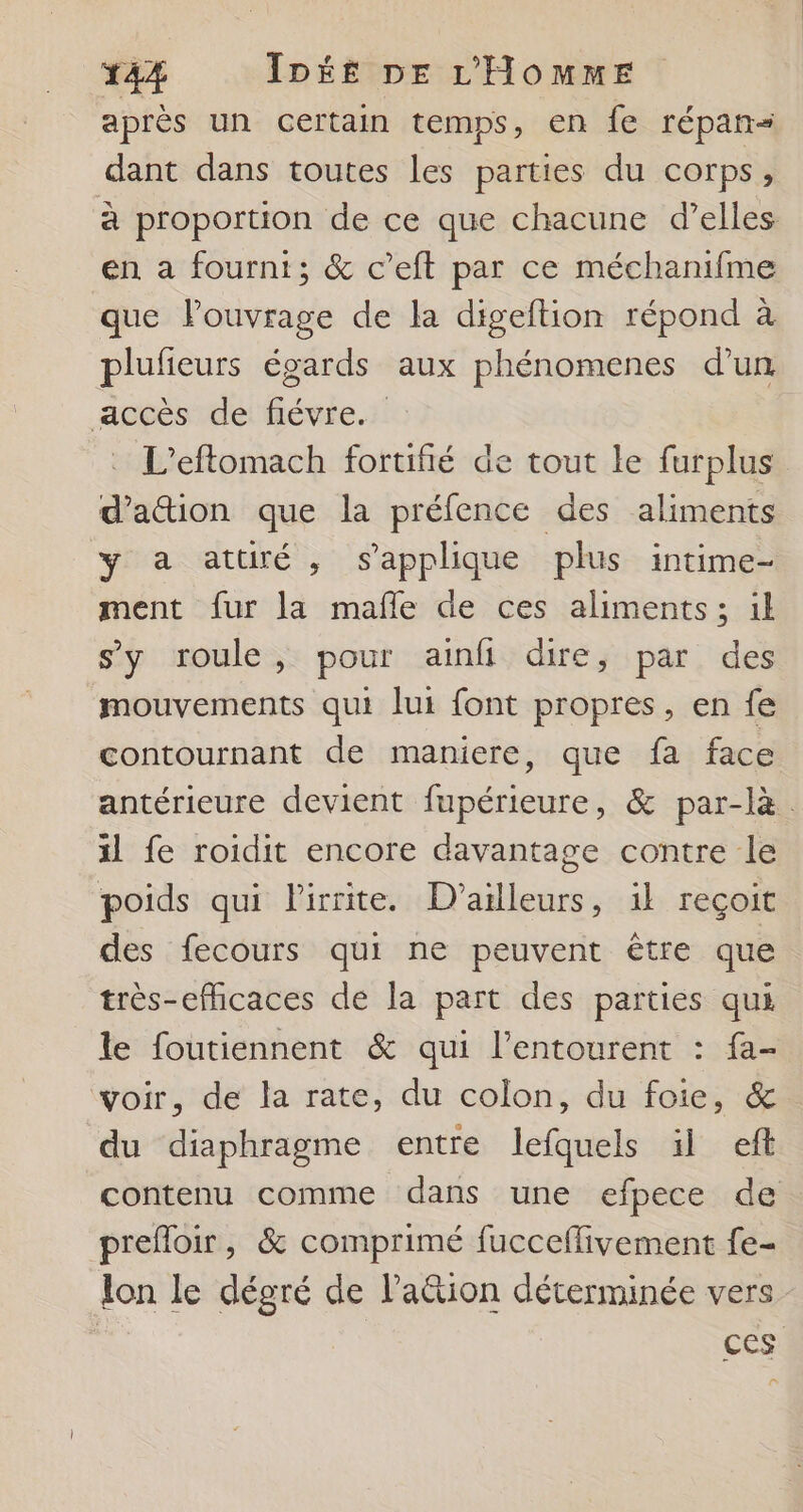 après un certain temps, en fe répan= dant dans toutes les parties du corps ÿ à proportion de ce que chacune d’elles en a fourni; &amp; c’eft par ce méchanifme que Pouvrage de la digeftion répond à plufeurs égards aux phénomenes d’un accès de fiévre. | L’eftomach fortifié de tout le furplus d’a&amp;ion que la préfence des aliments y a attiré, s'applique plus intime- ment fur la mafle de ces aliments; il s'y roule, pour ainfi dire, par des mouvements qui lui font propres, en fe contournant de maniere, que fa face antérieure devient fupérieure, &amp; par-là. il fe roidit encore davantage contre le poids qui Pirrite. D'ailleurs, 1l reçoit des fecours qui ne peuvent être que très-efhcaces de la part des parties qui le foutiennent &amp; qui l'entourent : fa- voir, de la rate, du colon, du foie, &amp; du diaphragme entre lefquels il ef contenu comme dans une efpece de prefloir, &amp; comprimé fucceflivement fe- lon le dégré de lation déterminée vers ces