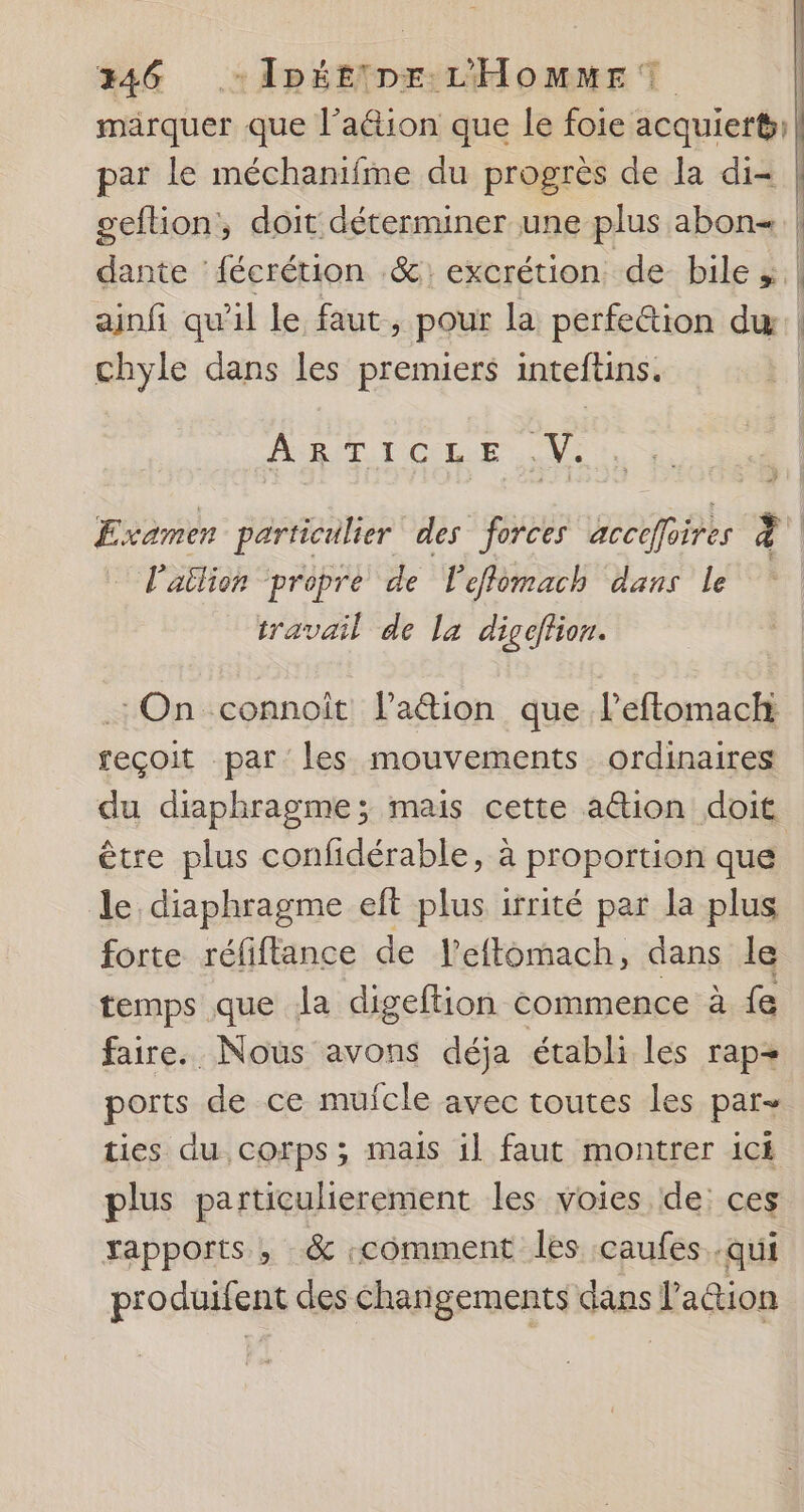 346 - Ipétine L'Homme? marquer que l’aë&amp;tion que le foie acquiert)! par le méchanifme du progrès de la di | geftion, doit déterminer une plus abon | dante ‘fécrétion .&amp;: excrétion de bile | ainfi qu'il le faut, pour la perfe&amp;ion du | chyle dans les premiers inteftins. PRET TOUL Ne Examen particulier des forces accefloires 4 | l'ailion ‘propre de l'eflomach dans le travail de la digeffion. On connoît lation que l’eftomachi reçoit par les mouvements ordinaires du diaphragme; mais cette a@ion doit être plus confidérable, à proportion que le diaphragme eft plus irrité par la plus forte réfiflance de l’efflomach, dans le temps que la digeftion commence à fe faire. Nous avons déja établi les rap ports de ce muicle avec toutes les par- ties du corps ; mais il faut montrer ici plus particulierement les voies de: ces rapports , &amp; «comment les caufes .qui pro duifent des changements dans lation