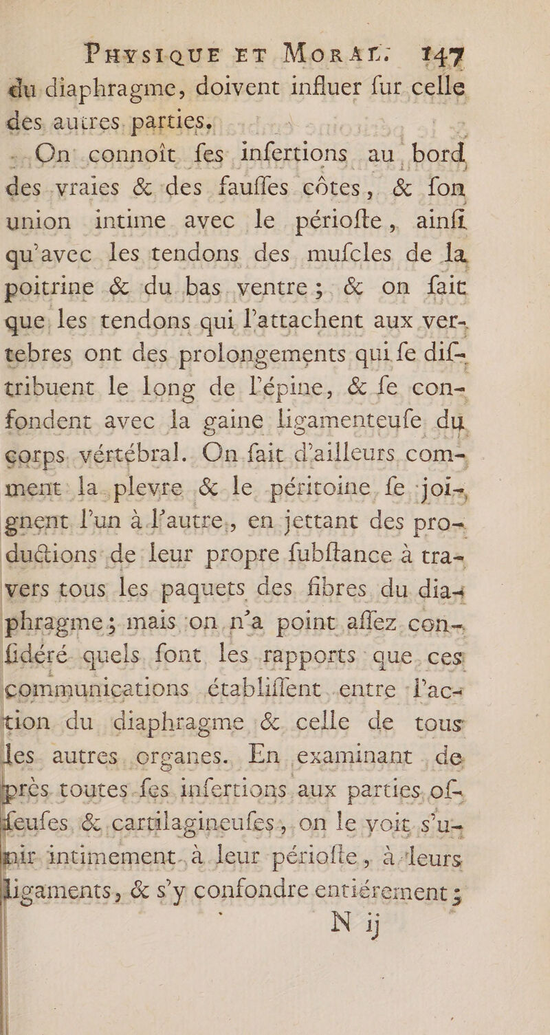 du. diaphragme, doivent influer fur celle des autres, parties, -.On:.connoît. fes infertions au bord des vraies &amp; des faufes côtes Ù &amp; fon union intime avec le périofte, ainfi qu'avec les tendons des mufcles de a poitrine &amp; du bas ventre; &amp; on faic que les tendons qui Pattachent aux ver- tebres ont des prolongements qui fe dif= tribuent le long de l’épine, &amp; fe con- fondent avec la gaine ligamenteufe. du. corps. vértébral. On fait d'ailleurs com- ment la plevre &amp; le péritoine, fe :joi- gnent. l’un à J’autre., en jettant des pro- duéions de leur propre fubftance à tra- vers tous les paquets des, fibres du. dias phragme; mais ;on,n’a point .aflez. con. fidéré quels. font, les rapports que. ces communications établiflent entre l’ac= tion du diaphragme &amp; celle de tous les- autres. organes. En examinant . de près toutes-fes.infertions aux parties of feufes ë cartilagineufes; on le yoit.s’u: His. intimement. à leur périofte. à ‘leurs igaments, &amp; s’y confondre entiérement ;