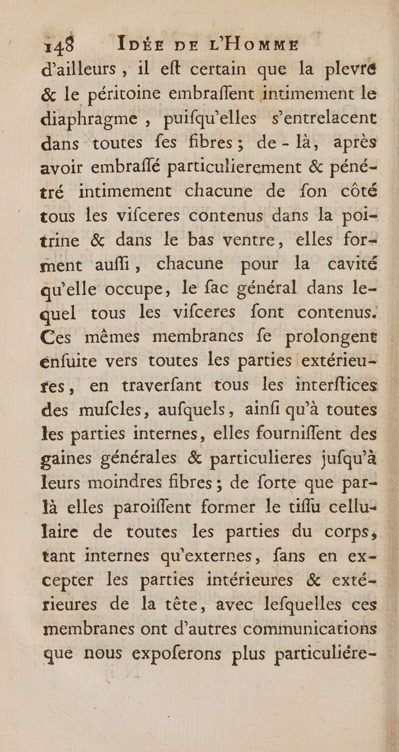 d’ailleurs , il eft certain que la plevré &amp; le péritoine embraffent intimement le diaphragme , puifqu’elles s’entrelacent dans toutes fes fibres; de-là, après avoir embraflé particulierement &amp; péné- tré intimement chacune de fon côté tous les vifceres contenus dans la poi- trine &amp; dans le bas ventre, elles for- ment aufli, chacune pour la cavité qu’elle occupe, le fac général dans le- quel tous les vifceres font contenus. Ces mêmes membranes fe prolongent énfuite vers toutes les parties extérieu- fes, en traverfant tous les interftices des mufcles, aufquels, ainfi qu’à toutes les parties internes, elles fourniffent des gaines générales &amp; particulieres jufqu’à leurs moindres fibres ; de forte que par- là elles paroiffent former le uiflu cellu- laire de toutes les parties du corps, tant internes qu'externes, fans en ex- cepter les parties intérieures &amp; exté- rieures de la tête, avec lefquelles ces membranes ont d’autres communications qué nous expoferons plus particuliére-