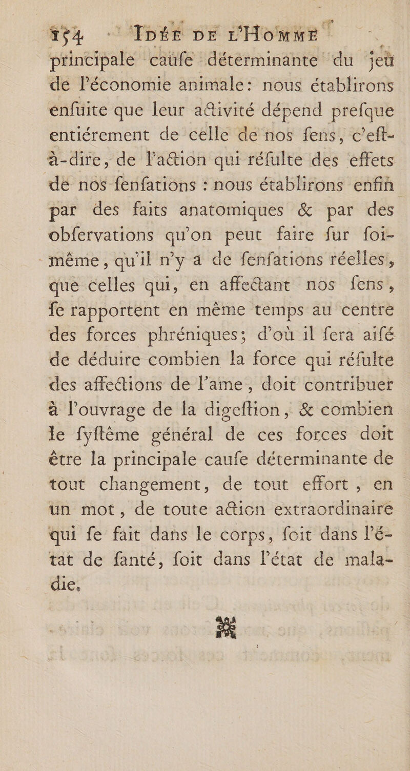 A inetpates caüfe déterminante du ieù de l'économie animale: nous établirons énfuite que leur a&amp;ivité dépend prefque entiérement de celle de nos fens, c’eft- à-dire, de l'ation qui réfulte des effets dé nos fenfations : nous établirons enfin par des faits anatomiques &amp; par des obfervations qu'on peut faire fur foi- même, qu'il n'y à de fenfations réelles, que celles qui, en affetant nos fens , fe rapportent en même des au centre des forces phréniques; d’où il fera aifé de déduire combien la force qui réfulte des affe&amp;ions de lame, doit contribuer à louvrage de la digeftion, &amp; combien le fyftême général de ces forces doit être la principale caufe déterminante de tout changement, de tout effort, en un mot, de toute a@icn extraordinaire qui fe fait dans le corps, foit dans l’é- tat de fanté, foit dans l’état de mala- die, ES