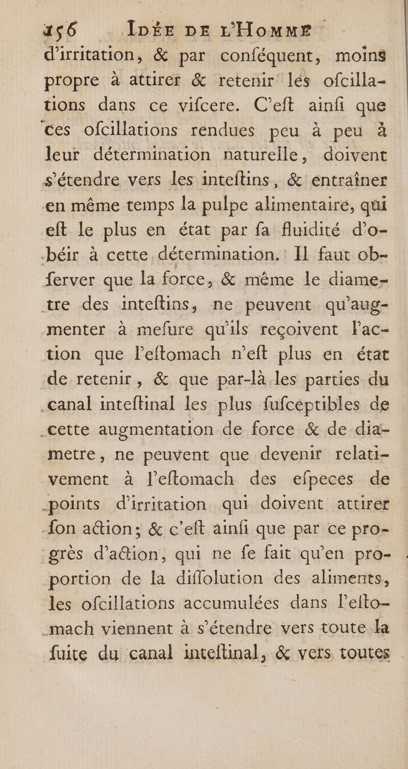 1256 ID DE L'Homme d'irritation, &amp; par conféquent, moins propre à attirer &amp; retenir lés ofcilla- tions dans ce vifcere. C’eft ainfi que ces ofcillations rendues peu à peu à leur détermination naturelle, doivent s'étendre vers les inteftins, &amp; entraîner en même temps la pulpe alimentairé, qui eft le plus en état par fa fluidité d’o- béir à cette, détermination. : Il faut ob- ferver que la force, &amp; même le diame- tre des inteftins, ne peuvent qu'aug- menter à mefure qu'ils reçoivent lac- tion que l’eftomach n’eft plus en état de-retenir, &amp; que par-là. les parties du canal inteftinal les plus fufcéptibles de .cette augmentation de force &amp; de dia- metre, ne peuvent que devenir relati- vement à l’eflomach des efpeces de -points d'irritation qui doivent attirer {on ation; &amp; c’eit ainfi que par ce pro- grès d’attion, qui ne fe fait qu’en pro- portion de la diffolution des aliments, les ofcillations accumulées dans Pefto- _mach viennent à s'étendre vers toute La fuite du canal inteltinal, &amp; vers toutes