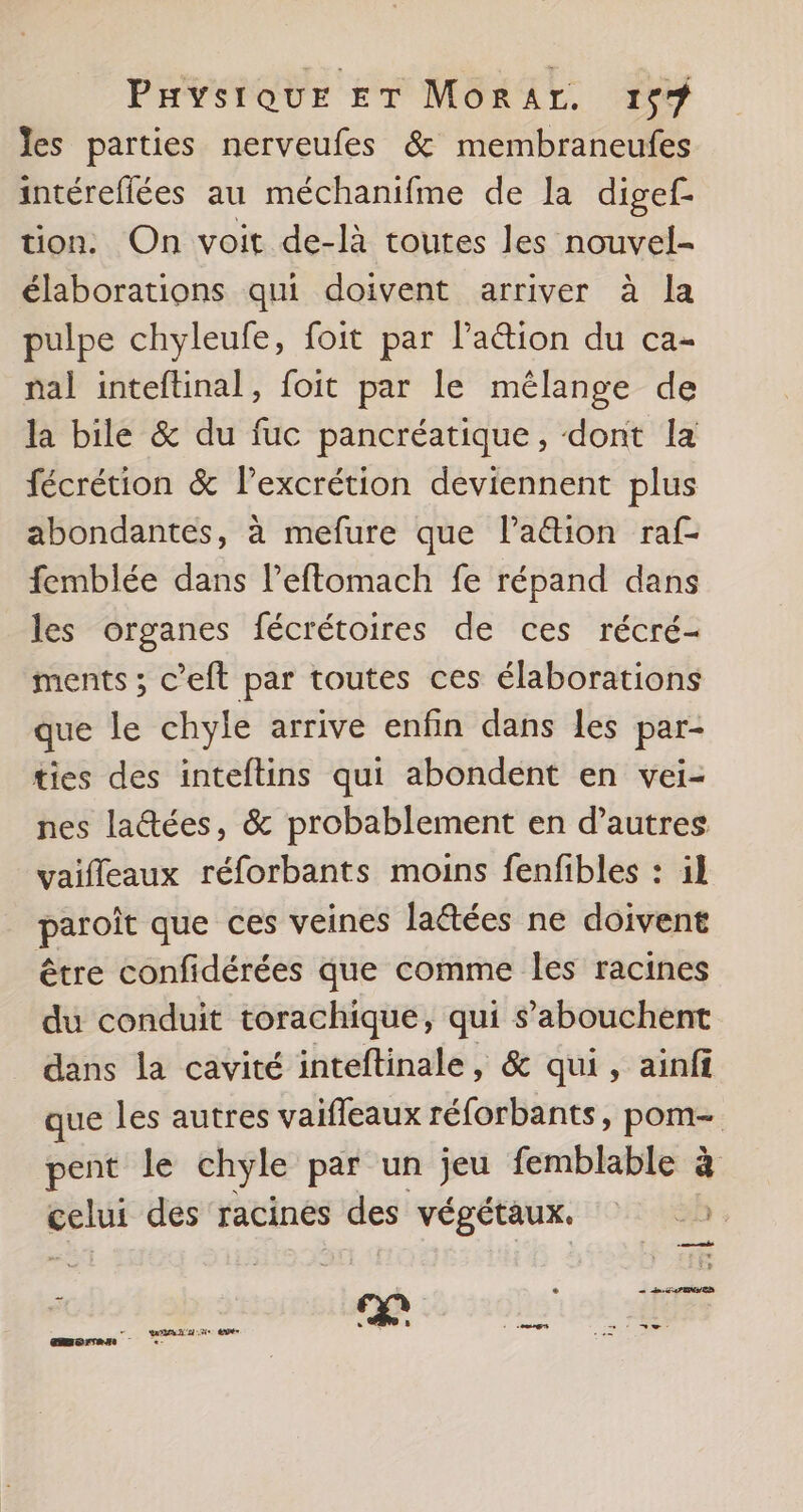 es parties nerveufes &amp; membraneufes intéreflées au méchanifme de la digef- tion. On voit de-là toutes les nouvel- élaborations qui doivent arriver à la pulpe chyleufe, foit par l’aétion du ca- nal inteftinal, foit par le mélange de la bile &amp; du fuc pancréatique, dont la fécrétion &amp; l’excrétion deviennent plus abondantes, à mefure que Paëtion raf- femblée dans lPeftomach fe répand dans les organes fécrétoires de ces récré- ments ; c’eft par toutes ces élaborations que le chyle arrive enfin dans les par- ties des inteftins qui abondent en vei- nes laétées, &amp; probablement en d’autres vaifleaux réforbants moins fenfibles : il paroît que ces veines lattées ne doivent être confidérées que comme les racines du conduit torachique, qui s’abouchent dans la cavité inteftinale, &amp; qui, ainff que les autres vaiffeaux réforbants, pom- pent le chyle par un jeu femblable à celui des racines des végétaux. 2. e PEN ED DL à 45 à 1 ns Ve mere :-