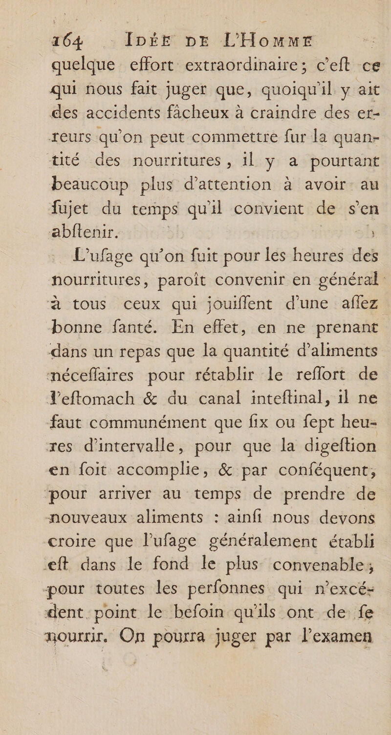 quelque effort extraordinaire; c’eft ce qui nous fait juger que, quoiqu'il y ait des accidents fâcheux à craindre des er- reurs qu'on peut commettre fur la quan- tité des nourritures, il y a pourtant beaucoup plus d'attention à avoir au fujet du temps qu'il convient de s’en abftenir. : L'ufage qu’on fuit pour les heures des nourritures, paroît convenir en général à tous ceux qui jouiflent d'une aflez bonne fanté. En effet, en ne prenant dans un repas que la quantité d'aliments néceflaires pour rétablir le reflort de Teflomach &amp; du canal inteftinal, il ne faut communément que fix ou fept heu- res d'intervalle, pour que la digeftion en foit accomplie, &amp; par conféquent, pour arriver au temps de prendre de nouveaux aliments : ainfi nous devons croire que l’ufage généralement établi eft dans le fond le plus convenable, pour toutes les perfonnes qui n’excés dent point le befoin qu'ils ont de fe nourrir. On pourra juger par l'examen