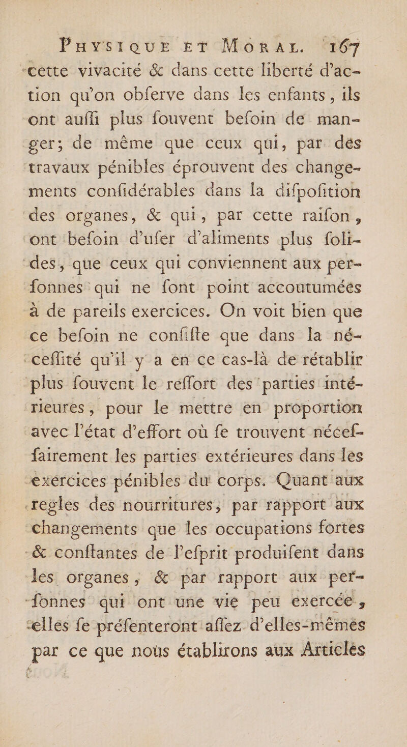 -cette vivacité &amp; dans cette liberté d’ac- tion qu’on obferve dans les enfants, ils ont aufli plus fouvent befoin de man- ger; de même que ceux qui, par dés travaux pénibles éprouvent des change- ments confidérables dans la difpofition des organes, &amp; qui, par cette raifon, ‘ont befoin d’ufer d’aliments plus foli- des, que ceux qui conviennent aux per- fonnes qui ne font point accoutuméés à de pareils exercices. On voit bien que ce befoin ne confifte que dans la né- “ceflité qu'il y a en ce cas-là de rétablir plus fouvent le reflort des ‘parties inté- rieures, pour le mettre en proportion avec l’état d’effort où fe trouvent nécef- fairement les parties extérieures dans les “exércices pénibles du corps. Quant aux regles des nourritures, par rapport aux changements que les occupations fortes _&amp; conftantes de Pefprit produifent dans les organes , &amp; par rapport aux per- -fonnes qui ont une vié peu exercée, ælles fe préfenteront aflez d’elles- mêmés par ce que noûs établirons aux Articlés À, (R