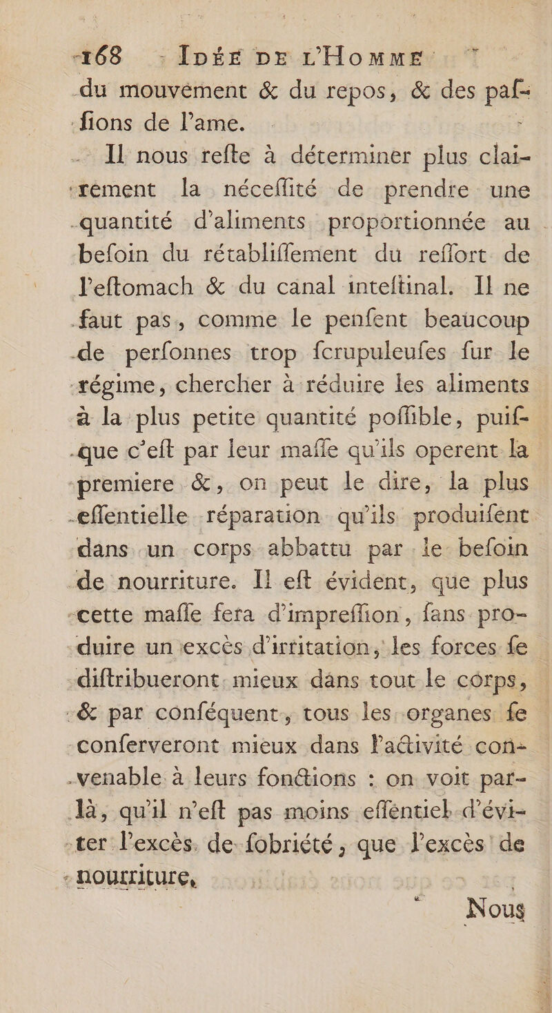 du mouvément &amp; du repos, &amp; des pe ions de l’ame. IL nous refte à déterminer plus clai- ‘xément a néceflité de prendre une -quantité d'aliments proportionnée au. befoin du rétablifflement du reflort de l'eftomach &amp; du canal inteftinal. Il ne faut pas, comme le penfent beaucoup de perfonnes trop fcrupuleufes fur le #égime, chercher à réduire les aliments à la plus petite quantité poffble, puif- -que c’eft par leur mafñle qu'ils operent la premiere &amp;, on peut le dire, la plus -eflentielle réparation qu'ils produifent dans un corps abbattu par le befoin de nourriture. Il eft évident, que plus -cette mafle fera d’impreffion, fans pro- duire un excès d’irtitation, les forces fe diftribueront. mieux dans tout le corps, -&amp; par conféquent, tous les organes fe conferveront mieux dans Paivité con- -venable. à leurs fonctions : on voit par- l, qu'il n’eft pas moins efféntiek-d’évi- -ter l'excès. de fobriété ; que l’excès de - nourriture, Nous