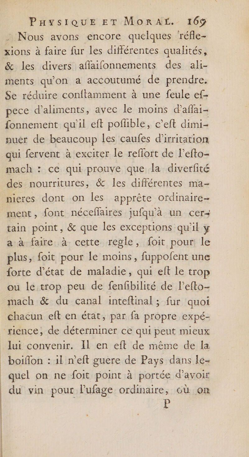 : Nous avons encore quelques réfle- &amp; les divers affaifonnements des ali- ments qu'on a accoutumé de prendre. Se réduire conftamment à une feule ef- pece d'aliments, avec le moins d’affai- fonnement qu'il eft poflible, c’eft dimi- nuer de beaucoup les caufes d’irritation qui fervent à exciter le reffort de l’efto- mach : ce qui prouve que la diverfité des nourritures, &amp; les différentes ma- ment , font néceflaires jufqu'à un cer tain point, &amp; que les exceptions qu'il y a à faire. à cette regle, foit pour le plus, foit pour le moins, fuppolent une forte d’état de maladie, qui eft le trop ou le trop peu de fenfbilité de l’efto- mach &amp; du canal inteftinal ; fur quoi chacun eft en état, par fa propre expé- | À _ quel on ne foit point à portée d’avoir du vin pour lufage ordinaire, où on P