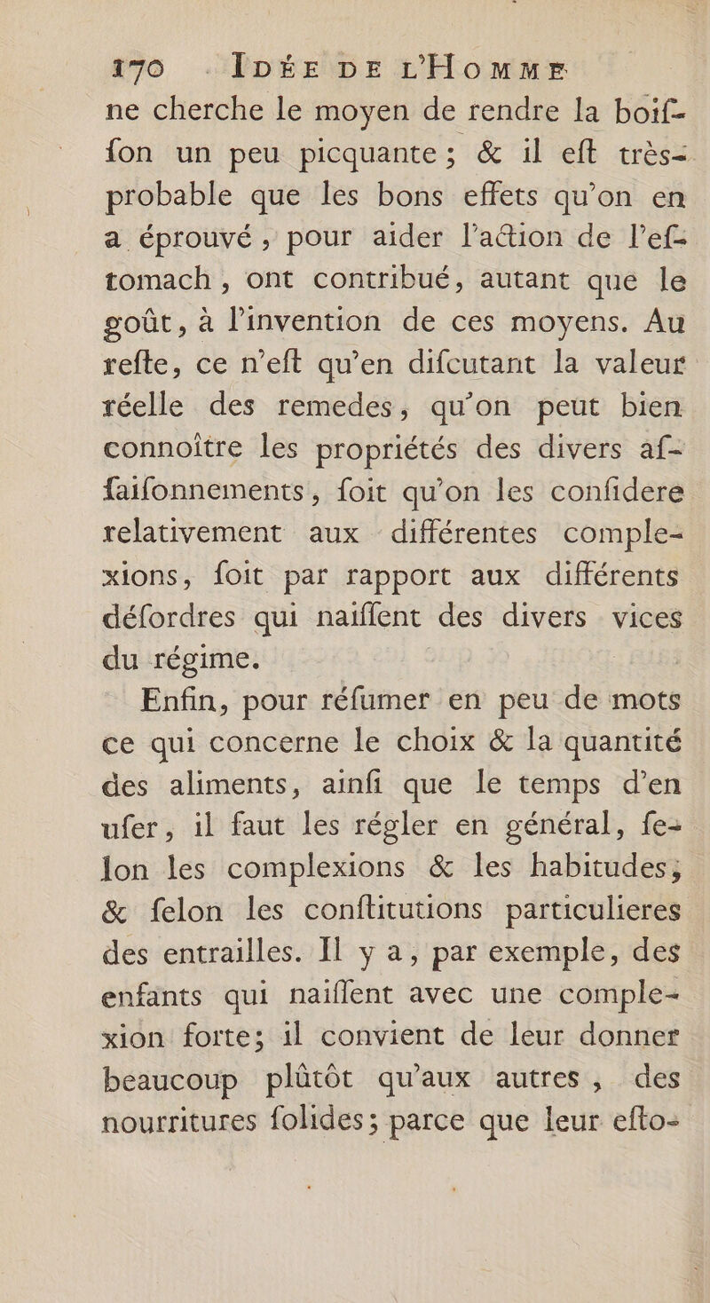 ne cherche le moyen de rendre la boif- fon un peu picquante ; &amp; il eft très probable que les bons effets qu’on en a éprouvé , pour aider lation de l’ef- tomach , ont contribué, autant que le goût, à l'invention de ces moyens. Au refte, ce n’eft qu’en difcutant la valeur réelle des remedes, qu’on peut bien connoitre les propriétés des divers af- faifonnements, foit qu’on les confidere relativement aux différentes comple- xions, foit par rapport aux différents défordres qui naïflent des divers vices du régime. Enfin, pour réfumer en peu de mots ce qui concerne le choix &amp; la quantité des aliments, ainfi que le temps d’en ufer, il faut les régler en général, fe- lon les complexions &amp; les habitudes; &amp; felon les conflitutions particulieres des entrailles. Il y a, par exemple, des enfants qui naiflent avec une comple- xion forte; il convient de leur donner beaucoup plûtôt qu'aux autres, des nourritures folides; parce que leur efto-