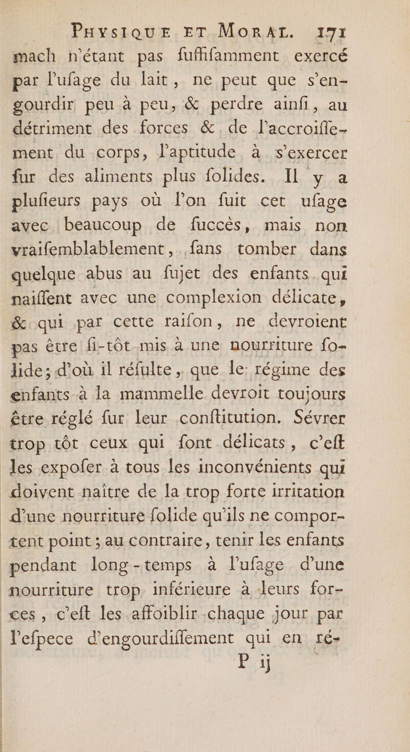 1e Pavssoux.ET.Monrxr. 197 mach n'étant pas fuffifamment exercé par l’ufage du lait, ne peut que s’en- gourdir peu à peu, &amp; perdre ainf, au détriment des forces &amp;.de l’accroiffe- ment du corps, l'aptitude à s'exercer fur des aliments plus folides. Il y a plufeurs pays où lon fuit cet ufage avec beaucoup de fuccès, mais non vraifemblablement, fans tomber dans quelque abus au fujet des enfants. qui naiflent avec une complexion délicate, &amp;qui par cette rafon, ne devroient pas êcre fi-tôt.mis à une nourriture fo- lide; d’où il réfulte , que le: régime des gnfants à la mammelle devroit toujours être réglé fur leur conftitution. Sévrer trop tôt ceux qui font délicats, c’eft les expofer à tous les inconvénients qui doivent naître de la trop forte irritation d’une nourriture {olide qu'ils ne compor- tent point ; au contraire, tenir les enfants pendant long-temps à l’ufage d'une nourriture trop inférieure à Jeurs for- ces, c’eft les affoiblir chaque jour par l’efpece d'engourdiflement qui en té- Pi