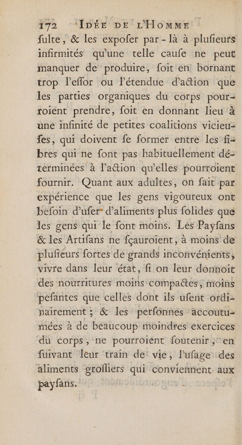 fulte, &amp; les expofer par - là à plufeurs infirmités qu'une telle caufe ne peut manquer de produire, foit en bornant trop l’eflor ou Pétendue d’aétion que les parties organiques du corps pour- roient prendre, foit en donnant lieu à une infinité de petites coalitions vicieu- fes, qui doivent fe former entre les fi- bres qui ne font pas habituellement dé: términées à l’'ation qu’elles pourroient fournir. Quant aux adultes, on fait par expérience que les gens vigoureux ont befoin d’ufer” d'aliments plus folidés que les gens qui le font moins. Les Payfans &amp; les Artifans ne fçauroient, à moins de plufieurs fortes de grands inconvénients, vivre dans leur état, fi on leur donnoit des nourritures moins compactes, moins pefantes que celles dont ils ufent ordi pairement ; &amp; les perfônnes äccoutu- mées à de beaucoup moindres exercices du corps,'ne pourroiént foutenir en fuivant leur ‘train de: vie, l'ufage des aliments grofliers qui conviennent aux payfans.