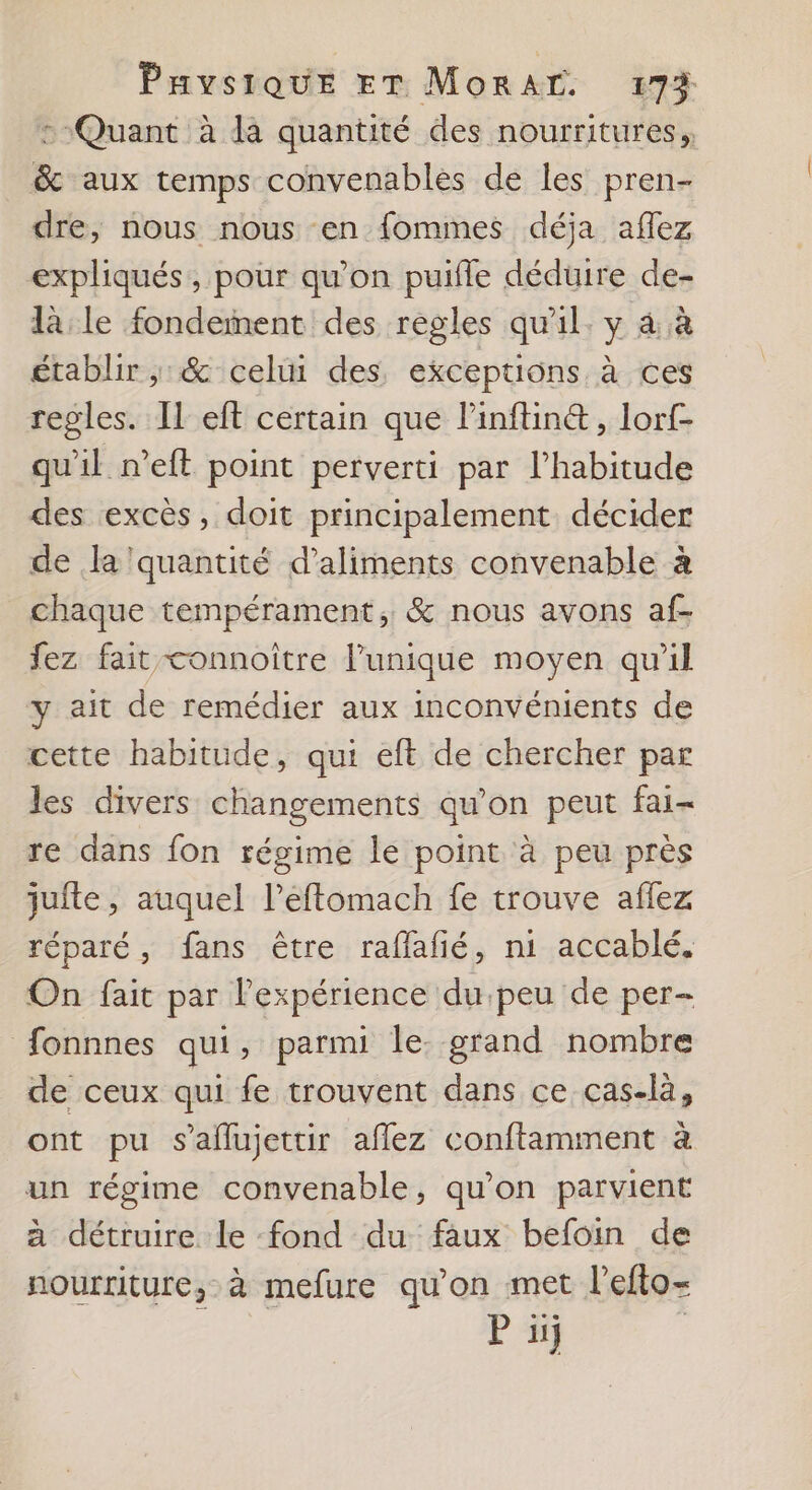 : Quant à da quantité des nourritures, &amp; aux temps convenablés de les pren- dre, nous nous en fommes déja affez expliqués, pour qu’on puifle déduire de- là: le fondement des règles qu'il. y 4 .à établir, &amp; celui des, exceptions à ces regles. Il eft certain que linftin&amp;, lorf- qu'il n’eft point perverti par l'habitude des excès, doit principalement décider de la quantité d'aliments convenable à chaque tempérament, &amp; nous avons af- fez fait connoître l’unique moyen qu'il y ait de remédier aux inconvénients de cette habitude, qui eft de chercher par les divers changements qu’on peut fai- re dans fon régime le point à peu près jufte, auquel leftomach fe trouve aflez réparé, fans être raflafié, ni accablé. On fait par lexpérience du peu de per- fonnnes qui, parmi le. grand nombre de ceux qui fe trouvent dans ce cas-là, ont pu s’aflujettir aflez conftamment à un régime convenable, qu'on parvient à détruire le fond du faux befoin de nourriture, à mefure qu'on met l’efto- P 11}