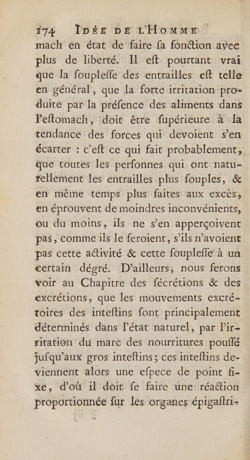 mach én état de faire fa fon@ion avee plus de liberté. Il eft pourtant vrai que la fouplefle des entrailles eft telle en général, que la forte irritation pro duite par la préfence des aliments dans Feftomach, doit être fupérieure à la tendance des forces qui devoient s’en écarter : c’eft ce qui fait probablement, que toutes les perfonnes qui. ont natu- tellement les entrailles plus fouples, &amp; en même temps plus faites aux excès, en éprouvent de moindres inconvénients, ou du moins, ils ne s’en apperçoivent pas, comme ils le feroient, s’ils n’avoient pas cette activité &amp; cette fouplefle à un certain dégré. D'ailleurs, nous ferons voir au Chapitre des fécrétions &amp; des excrétions, que les mouvements excré- toires des inteftins font principalement déterminés dans Pétat naturel, par lir- ritation du marc des nourritures pouflé : jufqu’aux gros inteftins ; ces inteftins de- viennent alors une efpece de point fi- xe, d’où 1l doit fe faire une réattion proportionnée fur les organes épigaltri- En