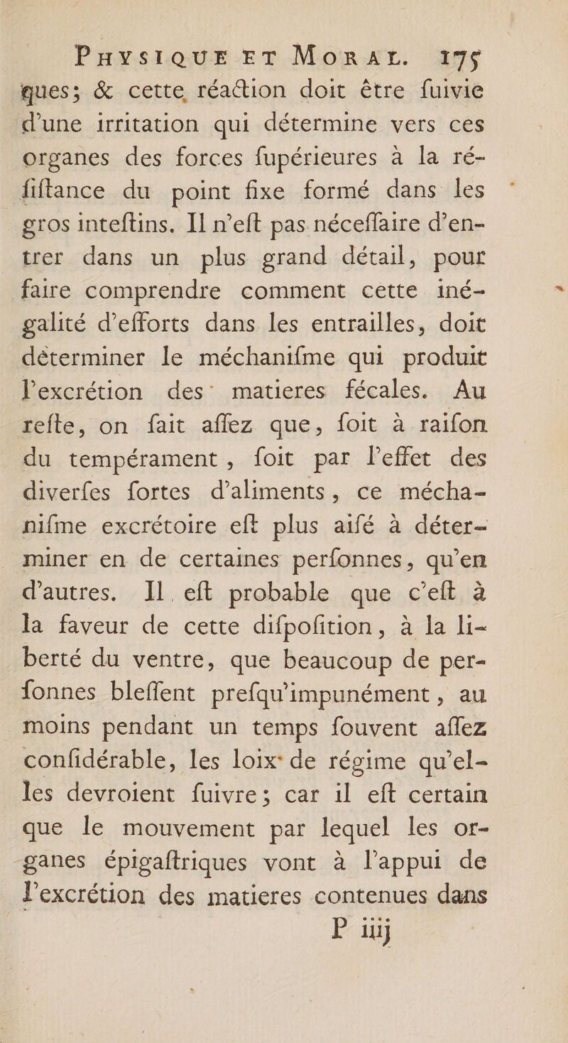 ques; &amp; cette réaction doit être fuivie d’une irritation qui détermine vers ces organes des forces fupérieures à la ré- fiftance du point fixe formé dans les gros inteftins. Il n’eft pas néceflaire d’en- trer dans un plus grand détail, pour faire comprendre comment cette iné- galité d'efforts dans les entrailles, doit déterminer le méchanifme qui produit Pexcrétion des matieres fécales. Au refte, on fait affez que, foit à raifon du tempérament, foit par Peffet des diverfes fortes d’aliments, ce mécha- nifme excrétoire eft plus aifé à déter- miner en de certaines perfonnes, qu’en d’autres. IL eft probable que c’eft à la faveur de cette difpofition, à la li- berté du ventre, que beaucoup de per- fonnes bleffent prefqu'impunément , au moins pendant un temps fouvent aflez confidérable, les loix: de régime qu'el- les devroient fuivre; car il eft certain que le mouvement par lequel les or- ganes épigaftriques vont à l'appui de l’excrétion des matieres contenues dans P 1j