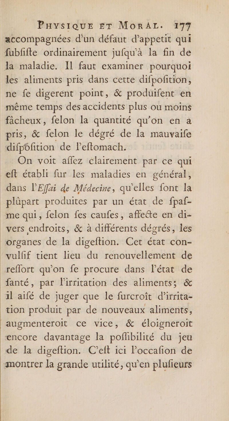 accompagnées d’un défaut d’appetit qui fubfifte ordinairement jufqu’à la fin de la maladie. Il faut examiner pourquoi les aliments pris dans cette difpofition, ne fe digerent point, &amp; produifent en même temps des accidents plus ou moins fâcheux, felon la quantité qu’on en à pris, &amp; felon le dégré de la mauvaife ‘«difpôfition de leffomach. On voit affez clairement par ce qui eft établi fur les maladies en général, dans l’Effai de Médecine, qu’elles font la plûpart produites par un état de fpaf- _me qui, felon fes caufes, affeéte en di- vers endroits, &amp; à différents dégrés, les organes de la digeftion. Cet état con- vulfif tient lieu du renouvellement de reflort qu’on fe procure dans l’état de fanté, par lirritation des aliments; &amp; 1l aifé de juger que le furcroïît d’irrita- tion produit par de nouveaux aliments, augmenteroit ce vice, &amp; éloigneroit “encore davantage la poflibilité du jeu _de la digeftion. C'’eft ici loccafion de montrer la grande utilité, qu’en plufieurs