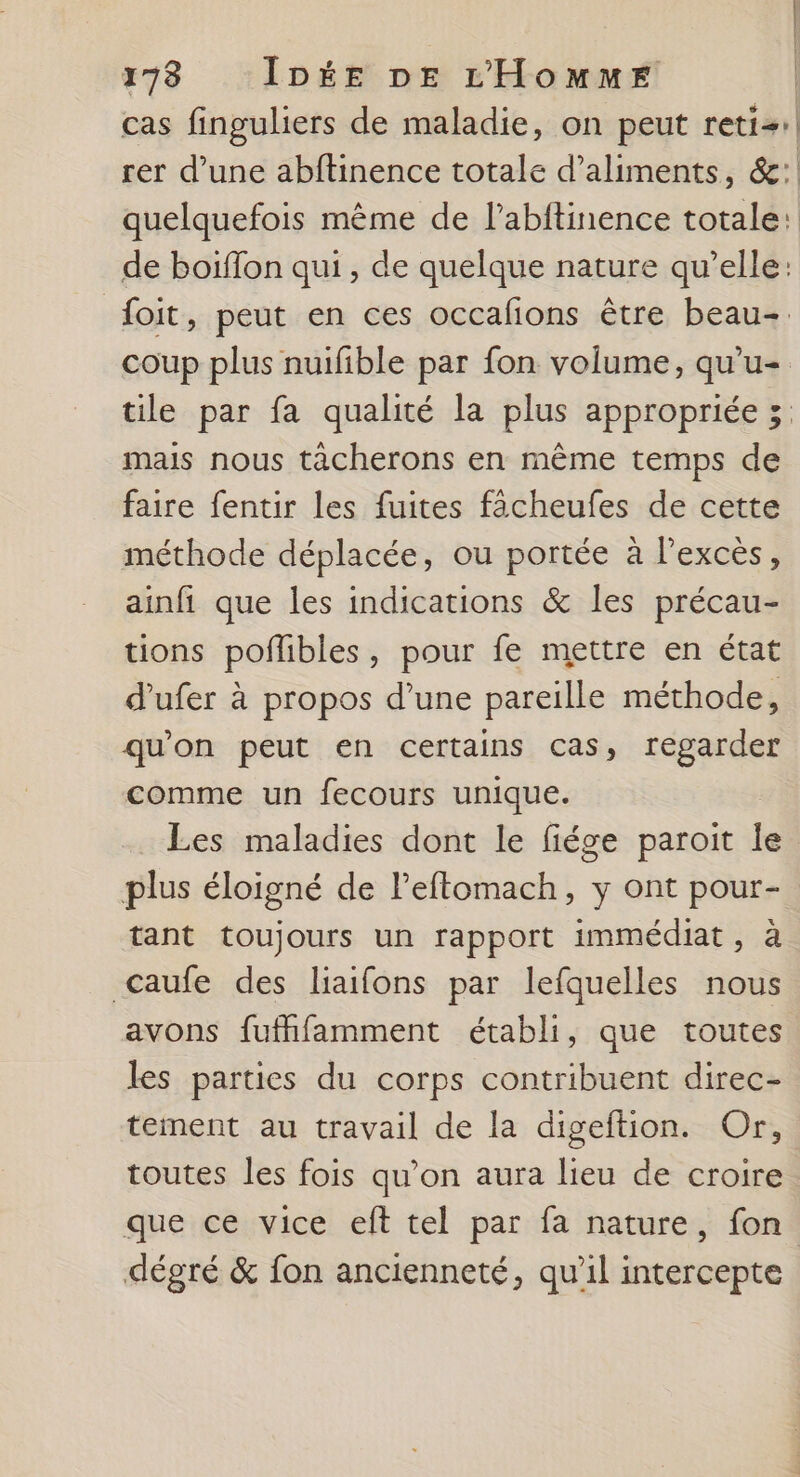 | 178 IDée DE L'Homme | cas finguliers de maladie, on peut reti+:| rer d’une abftinence totale d'aliments, &amp;: quelquefois même de l’abftinence totale: de boiffon qui, de quelque nature qu’elle: foit, peut en ces occafions être beau. coup plus nuifible par fon volume, qu'u= tile par fa qualité la plus appropriée 5 mais nous tâcherons en même temps de faire fentir les fuites facheufes de cette méthode déplacée, ou portée à l'excès, ainfi que les indications &amp; les précau- tions poflibles, pour fe mettre en état d’ufer à propos d’une pareille méthode, qu'on peut en certains cas, regarder comme un fecours unique. Les maladies dont le fiége paroit le plus éloigné de l’effomach, y ont pour- tant toujours un rapport immédiat, à &lt;caufe des liaifons par lefquelles nous avons fufhfamment établi, que toutes les parties du corps contribuent direc- tement au travail de la digeftion. Or, toutes les fois qu’on aura lieu de croire que ce vice elt tel par fa nature, fon. dégré &amp; {on ancienneté, qu’il intercepte