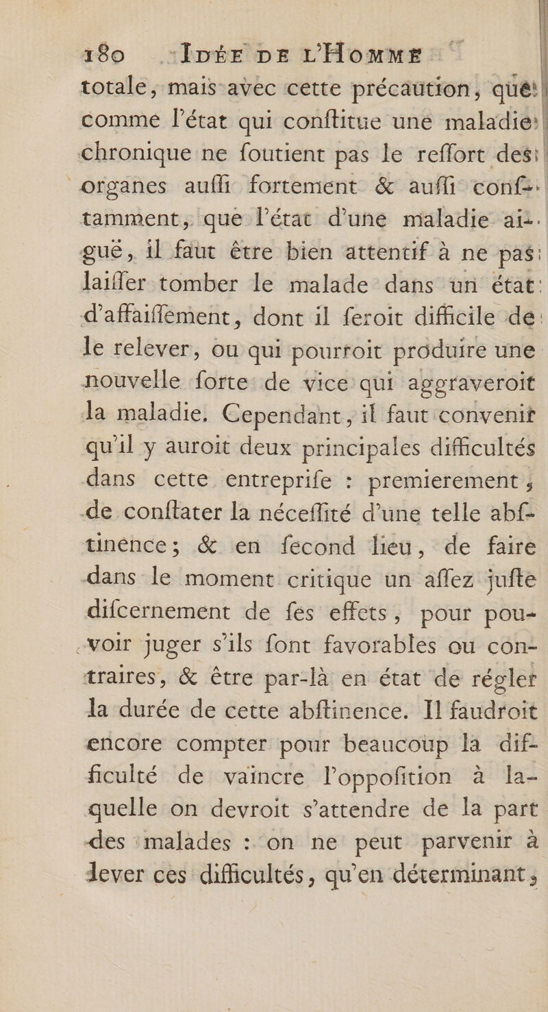 totale, mais avec cette précaution, qué! comme l’état qui conftitue une maladie: chronique ne foutient pas le reffort desi! organes aufli fortement &amp; aufli conf: tamment, que l’état d’une maladie ai. guë, il faut être bien attentif à ne pas: laifer tomber le malade dans ün état: daffaiflement, dont il feroit difficile dé: le relever, ou qui pourroit produire une nouvelle forte: de vice qui aggraveroit Ja maladie, Cependant, il faut convenit qu'il y auroit deux principales difhcultés dans cette entreprife : premierement ; -de conffater la néceflité d’une telle abf tinénce; &amp; en fecond lieu, de faire dans le moment critique un aflez jufte difcernement de fés effets, pour pou- -voir juger s'ils font favorables ou con- traires, &amp; être par-là en état de régler la durée de cette abftinence. Il faudroit encore compter pour beaucoup la dif- ficulté de vaincre l’oppofition à la- quelle on devroit s’attendre de la part des malades : ‘on ne peut parvenir à lever ces difficultés, qu’en déterminant;