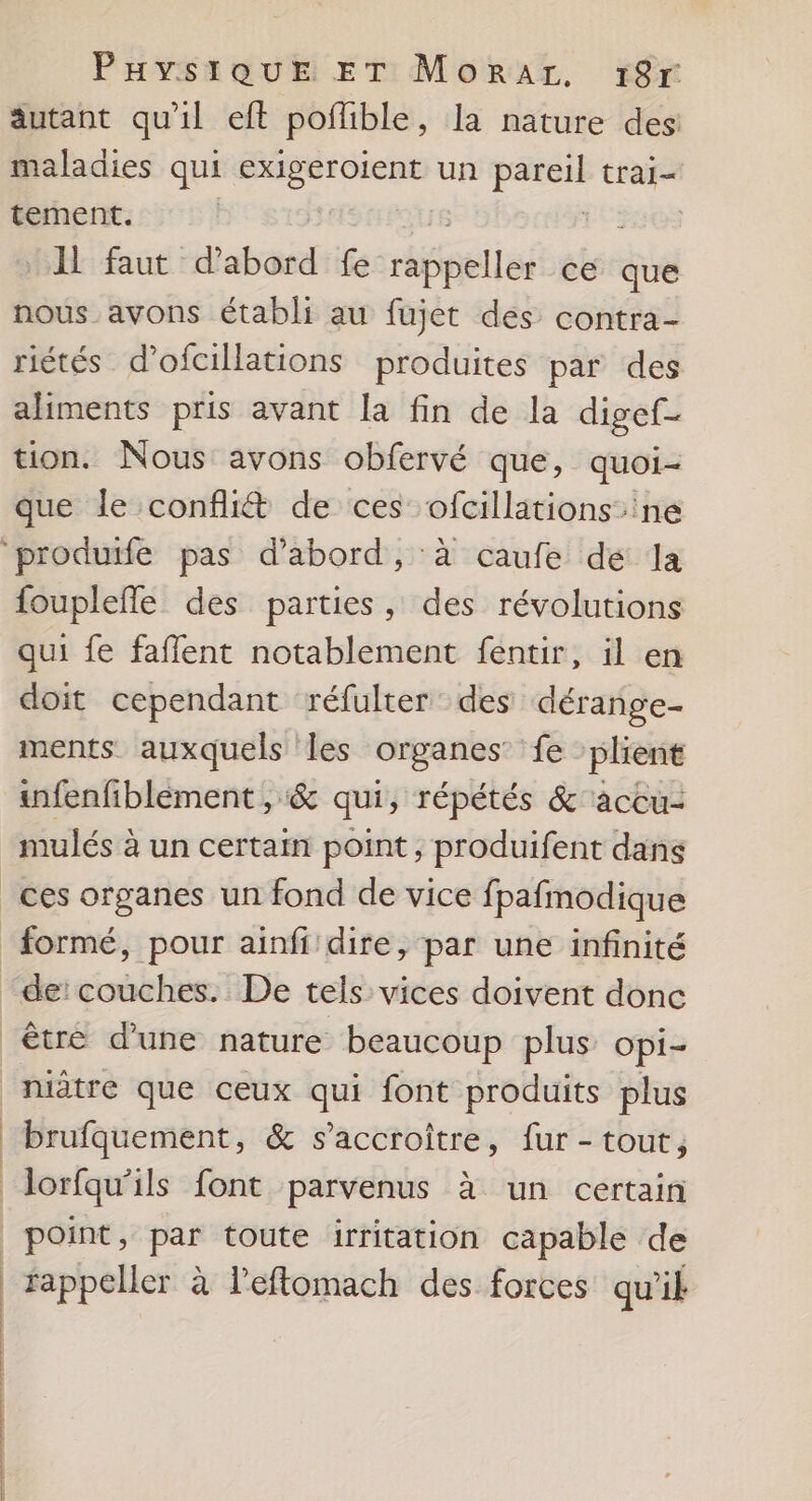 autant qu'il eft poflible, la nature des: maladies qui 7. un eo. trai- tement. | A faut d’abord fe Hhéaetiéé ce que nous avons établi au fujet dés contra- riétés d’ofcillations produites par des aliments pris avant la fin de la digef- tion. Nous avons obfervé que, quoi- que le confit de ces ofcillations ne fouplefle des parties, des révolutions qui fe faflent notablement fentir, il en doit cependant réfulter des dérange- ments auxquels Îles organes: fe plient infenfiblement , &amp; qui, répétés &amp; accu- mulés à un certain point, produifent dans de: couches. De tels vices doivent donc être d'une nature beaucoup plus opi- | | | | | |