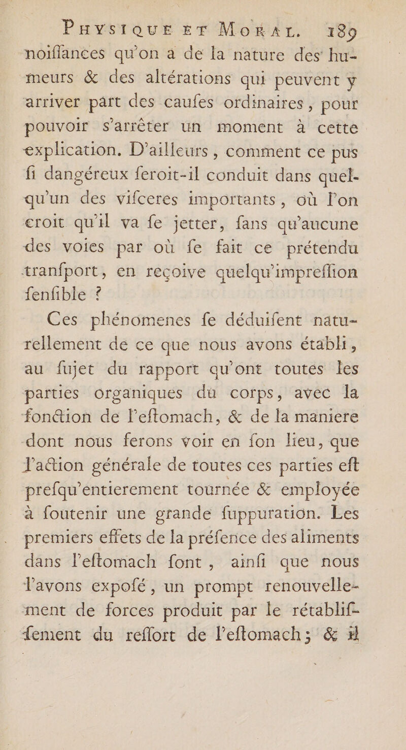 noïffances qu'on à de la nature des’ hu- meurs &amp; des altérations qui peuvent ÿ arriver part des caufes ordinaires, pour pouvoir s'arrêter un moment à cette explication. D'ailleurs, comment ce pus fi dangéreux feroit-il conduit dans quel- qu'un des vifceres importants, où l’on croit qu'il va fe jetter, fans qu'aucune des voies par où fe fait ce prétendu tranfport, en recçoive quelqu'impreflion fenfible ? Ces phénomenes fe déduifent natu- rellement de ce que nous avons étabh, au fujet du rapport qu'ont toutés les parties organiques du corps, avec la fon@tion de l’eftomach, &amp; de la maniere dont nous ferons voir en fon lieu, que J'a@ion générale de toutes ces parties eft prefau’entierement tournée &amp; employée à foutenir une grande fuppuration. Les premiers effets de la préfence des aliments dans Peftomach font, ainfi que nous Vavons expofé, un prompt renouvelle- ment de forces produit par le rétablif- fement du reflort de leftomach; &amp; #