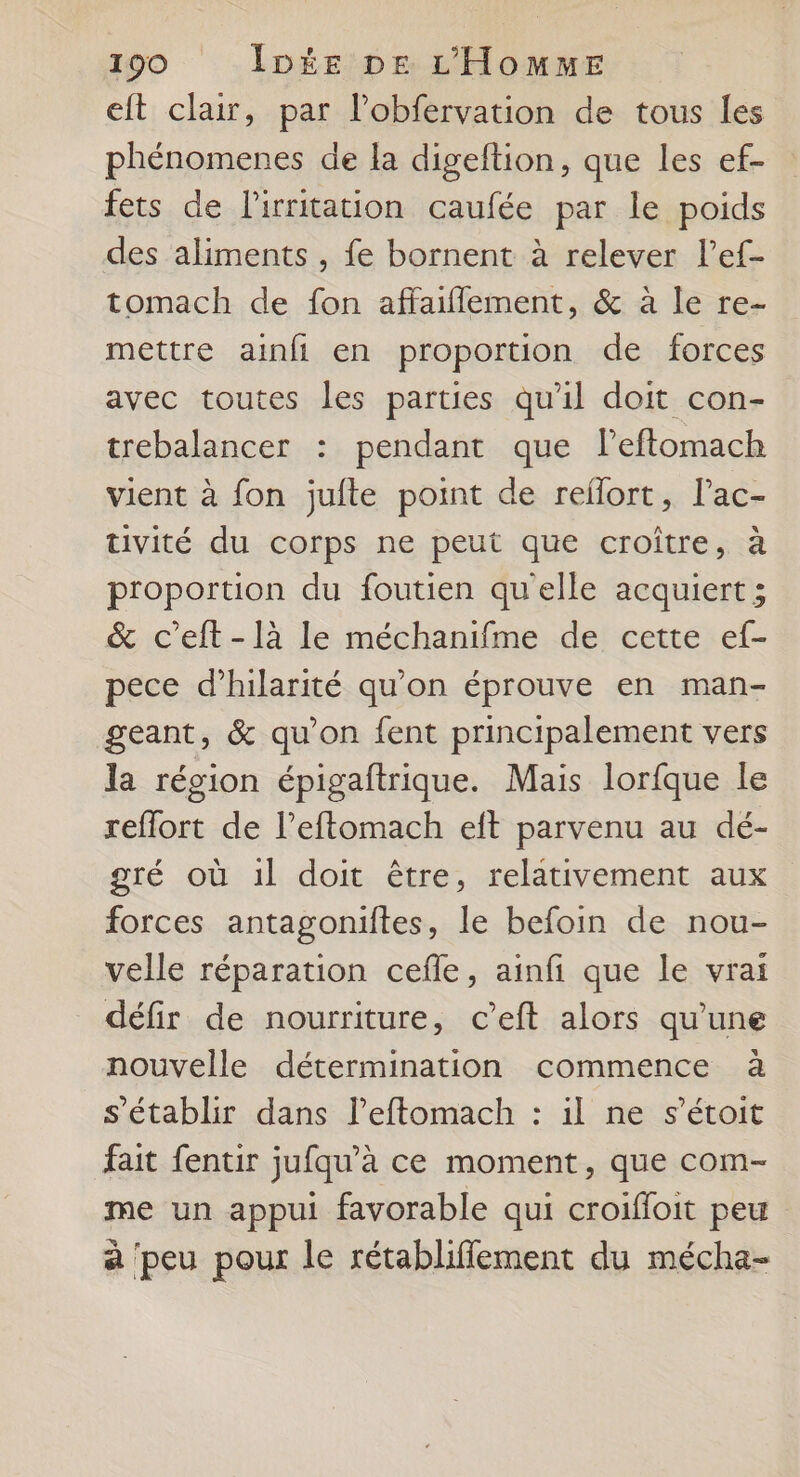 eft clair, par l’obfervation de tous les phénomenes de la digeftion, que les ef- fets de lirritation caufée par le poids des aliments , fe bornent à relever l’ef- tomach de fon affaiflement, &amp; à le re- mettre ainfi en proportion de forces avec toutes les parties qu'il doit con- trebalancer : pendant que l’eftomach vient à fon jufte point de reflort, lac- tivité du corps ne peut que croître, à proportion du foutien qu'elle acquiert ; &amp; c’eft-là le méchanifme de cette ef- pece d’hilarité qu'on éprouve en man- geant, &amp; qu’on fent principalement vers la région épigaftrique. Mais lorfque le reffort de l’eftomach eft parvenu au dé- gré où 1l doit être, relativement aux forces antagoniites, le befoin de nou- velle réparation cefle, ainfi que le vrai défir de nourriture, c’eft alors qu'une nouvelle détermination commence à s'établir dans leftomach : il ne s’étoit fait fentir jufqu’à ce moment, que com- me un appui favorable qui croifloit peu à peu pour le rétabliffement du mécha-