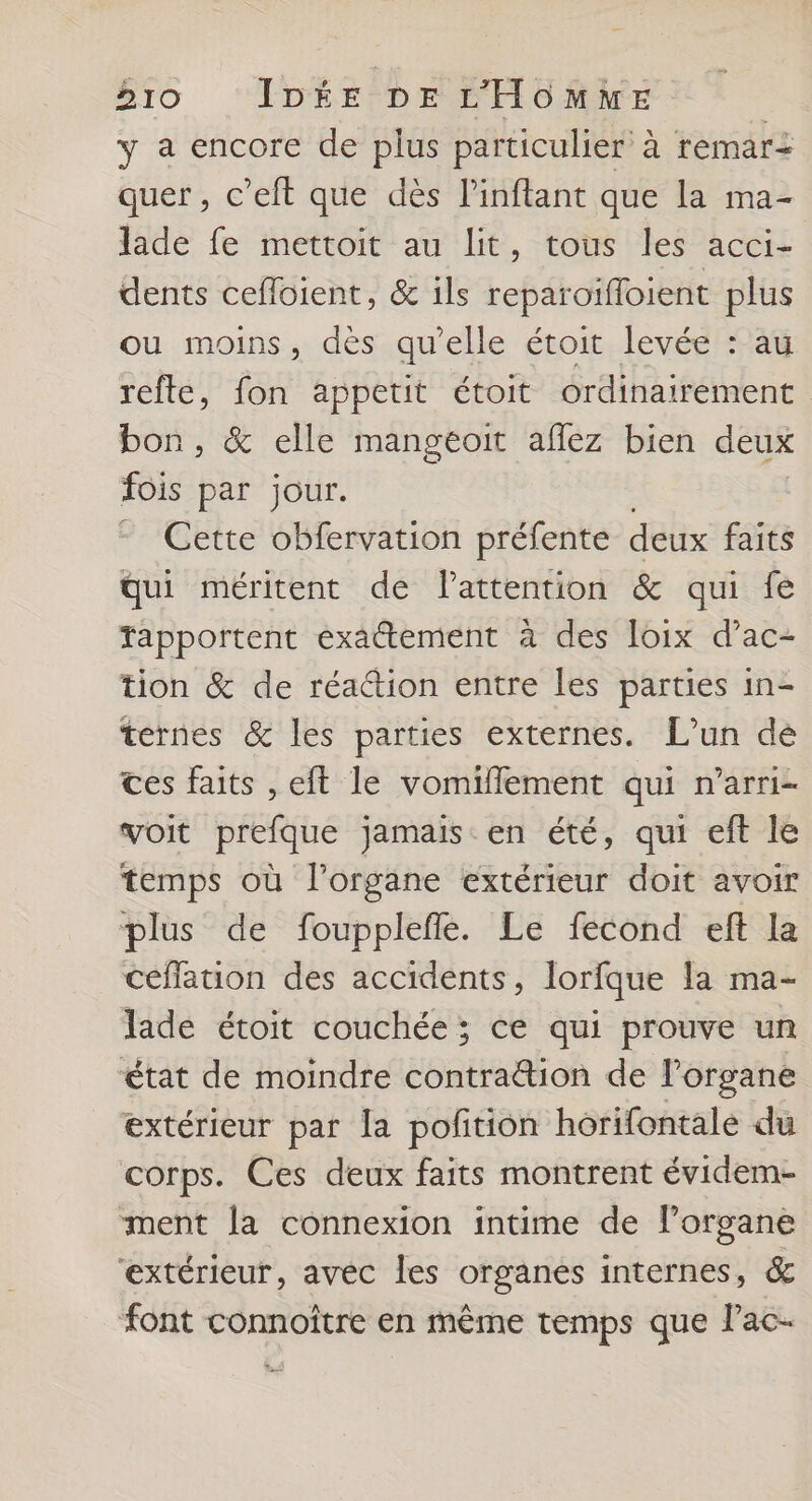y a encore de plus particulier à remari quer , c’eft que dès linftant que la ma- jade fe mettoit au lit, tous les acci- dents cefloient, &amp; ils reparoifloient plus ou moins, dès qu'elle étoit levée : au refte, fon appetit étoit ordinairement bon, &amp; elle mangeoit aflez bien deux fois par jour. Cette obfervation préfente deux faits Qui méritent de Pattention &amp; qui fe Tapportent exatement à des loix d’ac- tion &amp; de réattion entre les parties in- ternes &amp; les parties externes. L'un dé ces faits , eft le vomiflement qui n’arri- voit prefque jamais en été, qui eft le temps où l'organe extérieur doit avoir plus de foupplefle. Le fecond eft la céflation des accidents, lorfque la ma- lade étoit couchée ; ce qui prouve un état de moindre contra&amp;ion de l'organe extérieur par la pofition horifontale du corps. Ces deux faits montrent évidem- ment la connexion intime de l'organe extérieur, avéc les organes internes, &amp; font connoître en même temps que Pac-
