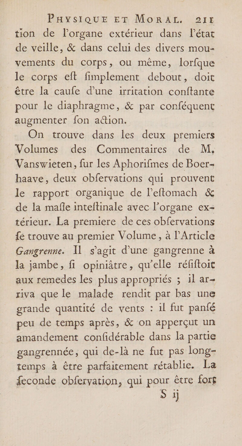 tion de l'organe extérieur dans létat de veille, &amp; dans celui des divers mou- vements du corps, ou même, lorfque le corps eft fimplement debout, doit être la caufe d’une irritation conftante pour le diaphragme, &amp; par conféquent augmenter fon action. On trouve dans les deux premiers Volumes des Commentaires de M. Vanswieten, fur les Aphorifmes de Boer- haave, deux obfervations qui prouvent le rapport organique de l’eflomach &amp; de la mafle inteftinale avec l'organe ex- térieur. La premiere de ces obfervations {e trouve au premier Volume, à l’Article Gangrenne. Il s'agit d’une gangrenne à la jambe, fi opiniâtre, qu'elle réfiftoit aux remedes les plus appropriés ; il ar- riva que le malade rendit par bas une grande quantité de vents : 1l fut panfé peu de temps après, &amp; on apperçut un amandement confidérable dans la partie gangrennée, qui de-là ne fut pas long- temps à être parfaitement rétablie. La feconde obfervation, qui pour être for£ S 1