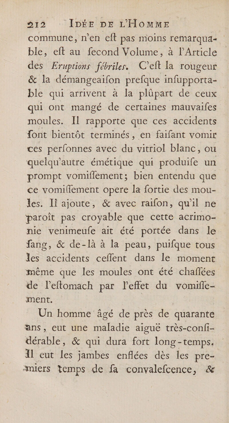commune, n’en eft pas moins remarqua= ble, eft au fecond Volume, à l'Article des Eruptions fébriles. C’eft la rougeur &amp; la démangeaifon prefque infupporta- ble qui arrivent à la plûüpart de ceux qui ont mangé de certaines mauvaifes moules. Il rapporte que ces accidents font bientôt terminés, en faifant vomir ces perfonnes avec du vitriol blanc, ou quelqu’autre émétique qui produife un prompt vomiflement; bien entendu que ce vomifflement opere la fortie des mou- les. Il ajoute, &amp; avec raifon, qu'il ne paroît pas croyable que cette acrimo- nie venimeufe ait été portée dans le fang, &amp; de-là à la peau, puifque tous les accidents ceflent dans le moment même que les moules ont été chaflées de leftomach par leffet du vomile- ment. Un homme âgé de près de quarante ans, eut une maladie aiguë très -conf- dérable, &amp; qui dura fort long-temps. Al eut les jambes enflées dès les pre- smiers temps de fa convalefcence, &amp;