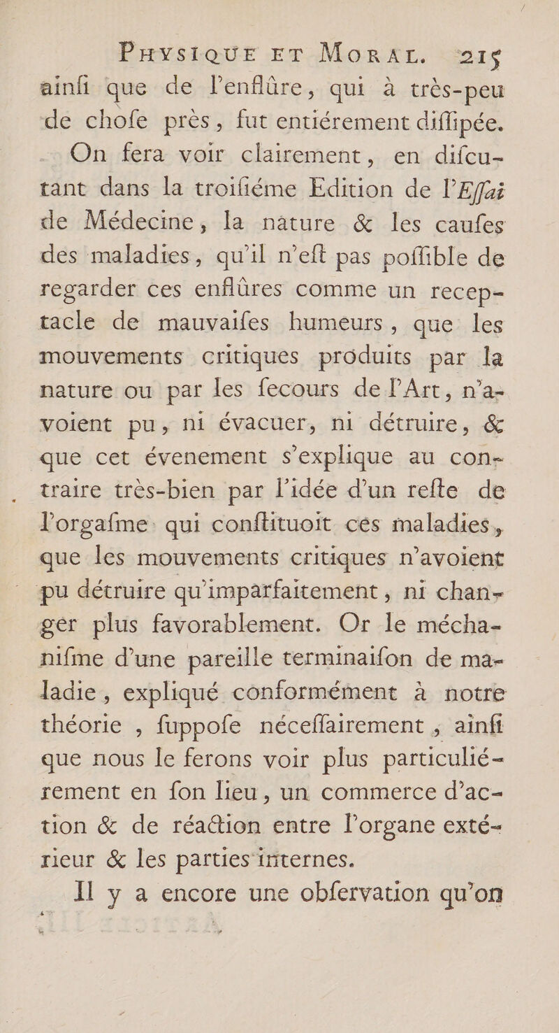 ainfi que de lenflûre, qui à très- -peu de chofe près , fut entiérement diffipée. On fera voir clairement, en difcu- tant dans la troifiéme Edition de l’Efjai de Médecine, la nature & les caufes des maladies, qu'il n’eft pas poffible de regarder ces enflüres comme un recep- tacle de mauvaifes humeurs, que les mouvements critiques produits par la nature ou par les fecours de PArt, n’a- voient pu, ni évacuer, ni détruire, & que cet évenement s'explique au con- traire très-bien par l'idée d’un refte de l'orgafme qui conflituoit ces maladies, que les mouvements critiques n’avoient pu détruire qu’imparfaitement , ni chan- gér plus favorablement. Or le mécha- nifme d’une pareille terminaifon de ma- ladie , expliqué conformément à notre théorie , fuppofe néceffairement ; ainfi que nous le ferons voir plus particulié- rement en fon lieu, un commerce d’ac- tion & de réattion entre l'organe exté- rieur & les parties internes. Il y a encore une obfervation qu’on £4#