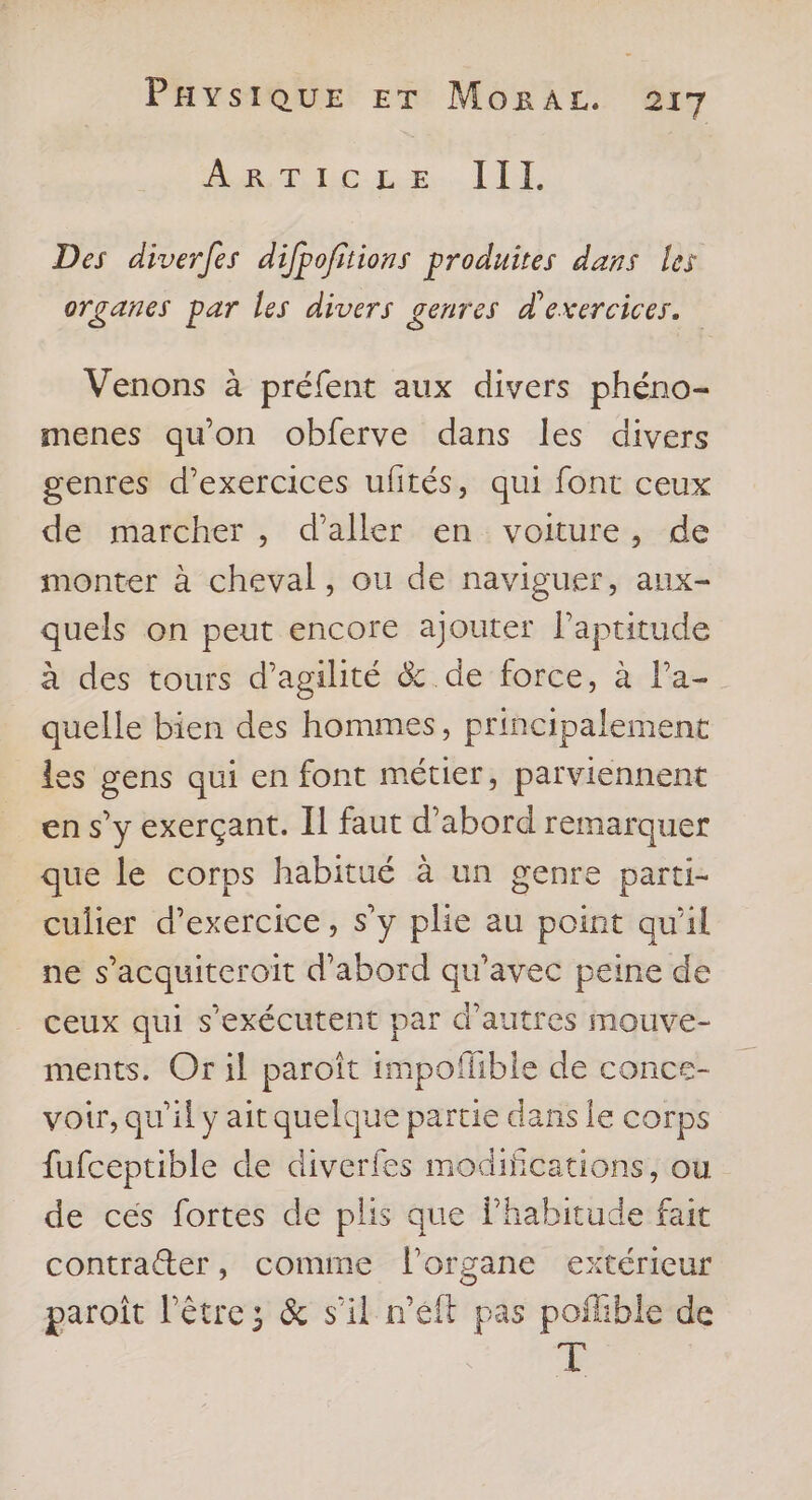 Brin. LE. LI Des diverfes difpofitions produites dans les organes par les divers genres d'exercices. Venons à préfent aux divers phéno- menes qu'on obferve dans les divers genres d'exercices ulités, qui font ceux de marcher, d'aller en voiture, de monter à cheval, ou de naviguer, aux- quels on peut encore ajouter l'aptitude à des tours d’agilité & de force, à Pa- quelle bien des hommes, principalement les gens qui en font métier, parviennent en s’y exerçant. Il faut d’abord remarquer que le corps habitué à un genre parti- culier d'exercice, s y plie au point qu'il ne s’acquiteroit d'abord qu'avec peine de ceux qui s'exécutent par d’autres mouve- ments. Or il paroît impoffible de conce- voir, qu'il y aitquelque partie dans le corps fufceptible de diverfes modifications, ou de cés fortes de plis que lPhabitude fait contratter, comme organe extérieur paroît l'être; & s’il n’élt pas poffible de à