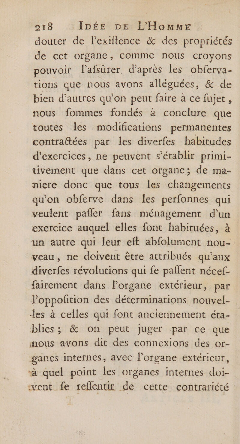 douter de lPextftence & des propriétés de cet organe, comme nous croyons pouvoir l'afsûrer d’après les obferva- tions que nous avons alléguées, & de bien d’autres qu’on peut faire à ce fujet , nous fommes fondés à conclure que toutes les modifications permanentes contrattées par les diverfes habitudes d'exercices, ne peuvent s'établir primi- tivement que dans cet organe; de ma- niere donc que tous les changements qu'on obferve dans les perfonnes qui veulent pafñler fans ménagement d’un exercice auquel elles font habituées, à un autre qui leur eft abfolument nou- veau, ne doivent être attribués qu'aux diverfes révolutions qui fe paflent nécef- fairement dans l'organe extérieur, par loppofition des déterminations nouvel- les à celles qui font anciennement éta- blies ; & on peut juger par ce que nous avons dit des connexions des or- ganes internes, avec l'organe extérieur, “à quel point les organes internes doi- vent fe reflentir de cette contrariété