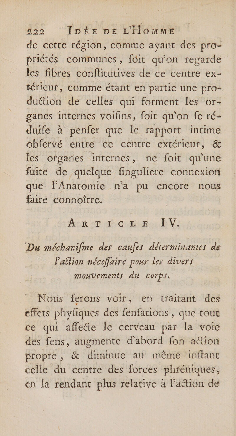 de cette région, comme ayant des pro- priétés communes, foit qu'on regarde les fibres conftitutives de ce centre ex- térieur, comme étant en partie une pro- duétion de celles qui forment les or- ganes internes voifins, foit qu’on fe ré- duife à penfer que le rapport intime obfervé entre ce centre extérieur, & les organes internes, ne foit qu'une fuite de quelque finguliere connexion que PAnatomie n’a pu encore nous faire connoître. Acor I CEE. BV: Du méchanifme des canfes détérminantes de Pailion néceflaire pour les divers mouvements du corps. Nous ferons voir, en traitant des effets phyfiques des fenfations , que tout ce qui affecte le cerveau par la voie des fens, augmente d’abord fon ation propre, & diminue au même inftant celle du centre des forces phréniques, en la rendant plus relative à l'a&tion de
