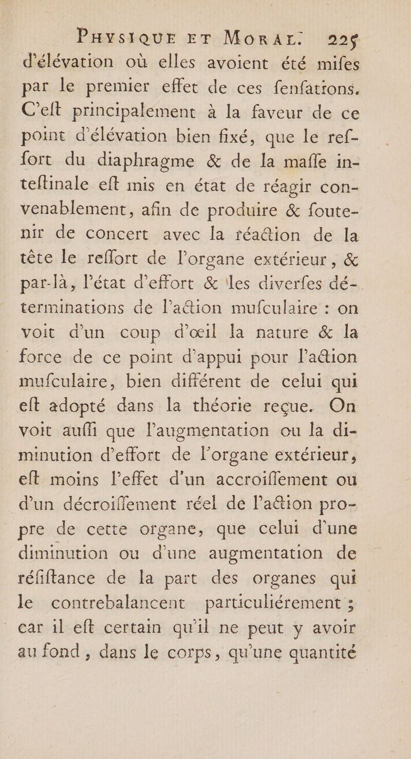d’élévation où elles avoient été mifes par le prenuer effet de ces fenfations. C’eit principalement à la faveur de ce point d’élévation bien fixé, que le ref- fort du diaphragme &amp; de la mafle in- teftinale eft inis en état de réagir con- venablement, afin de produire &amp; foute- nir de concert avec la réa@ion de la tête le reflort de l'organe extérieur, &amp; par-là, Pétat d'effort &amp; les diverfes dé- terminations dé l’attion mufculaire : on voit d’un coup d'œil la nature &amp; la force de ce point d'appui pour laétion mufculaire, bien différent de celui qui eft adopté dans la théorie reçue. On voit aufli que l'augmentation ou la di- minution d'effort de l'organe extérieur, eft moins l’effet d'un accroiflement ou d’un décroifflement réel de Paëtion pro- pre de cette organe, que celui d’une diminution ou d’une augmentation de réfiftance de [a part des organes qui le contrebalancent particuliérement ; car 1l eff certain qu'il ne peut y avoir au fond , dans le corps, qu’une quantité