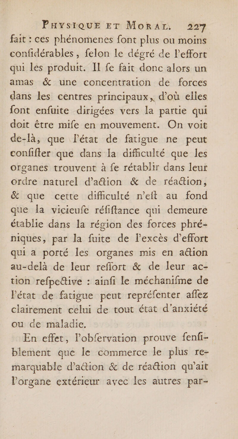 fait : ces phénomenes font plus ou moins confidérables , felon le dégré de l'effort qui les produit. Il fe fait donc alors un amas &amp; une concentration de forces dans les centres principaux, d’où elles font enfuite dirigées vers la partie qui doit être mife en mouvement. On voit de-là, que l’état de fatigue ne peut confifter que dans la dificulté que les organes trouvent à fe rétablir dans leur ordre naturel d’ation &amp; de réa&amp;ion, &amp; que cette difhculté n’eit au fond que la vicieufe réfiftance qui demeure établie dans la région des forces phré- niques, par la fuite de l’excès d’effort qui a porté les organes mis en ation au-delà de leur reflort &amp; de leur ac- tion refpeltive : ainfi le méchanifme de Pétat de fatigue peut repréfenter aflez clairement celui de tout état d’anxiété ou de maladie, En effet, l’obfervation prouve fenfi- blement que le commerce le plus re- marquable d'action &amp; de réaétion qu’ait l'organe extérieur avec les autres par-