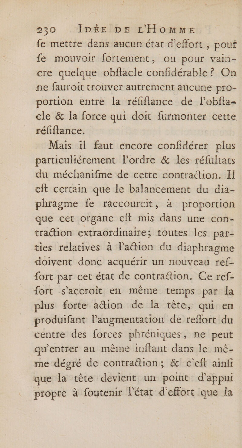 fe mettre dans aucun état d'effort , pouf fe mouvoir fortement, ou pour vain- cre quelque obftacle confidérable? On ne fauroit trouver autrement aucune pro- portion entre la réfiftance de lobfta- cle &amp; la force qui doit furmonter cette réfiftance. Mais il faut encore confidérer plus particuhérement l’ordre &amp; les réfultats du méchanifme de cette contraction. Il eft certain que le balancement du dia- phragme fe raccourcit, à proportion que cet organe eft mis dans une con- traction extraordinaire; toutes les par- ties relatives à lation du diaphragme doivent donc acquérir un nouveau ref- fort par cet état de contraétion. Ce ref- fort s'accroit en même temps par la plus forte action de la tête, qui en produifant l'augmentation de reflort du centre des forces phréniques, ne peut qu’entrer au même inftant dans le mé- me dégré de contra&amp;ion; &amp; c’eft ainfi que la tête devient un point d'appui propre à foutenir l'état d'effort que la