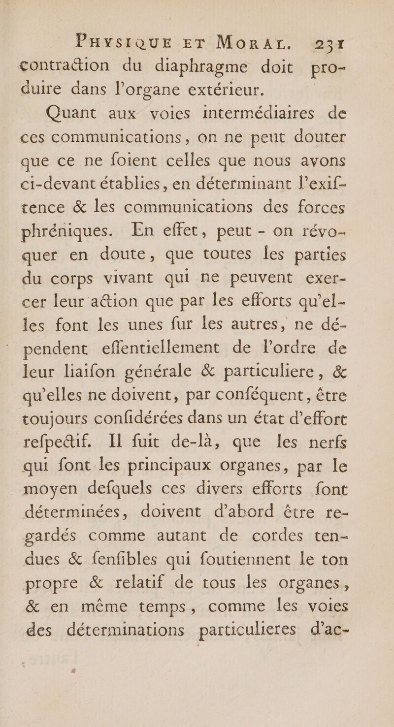 çontraétion du diaphragme doit pro- duire dans l'organe extérieur. Quant aux voies intermédiaires de ces communications, on ne peut douter que ce ne foient celles que nous avons ci-devant établies, en déterminant l’exif- tence &amp; les communications des forces phréniques. En effet, peut - on révo- quer en doute, que toutes les parties du corps vivant qui ne peuvent exer- cer leur a@ion que par les efforts qu’el- les font les unes fur les autres, ne dé- pendent eflentiellement de l’ordre de leur liaifon générale &amp; particuliere, &amp; qu’elles ne doivent, par conféquent, être toujours confidérées dans un état d'effort refpettif. IL fuit de-là, que les nerfs qui font les principaux organes, par le _ moyen defquels ces divers efforts font déterminées, doivent d’abord être re- gardés comme autant de cordes ten- dues &amp; fenfibles qui foutiennent le ton propre &amp; relatif de tous les organes, &amp; en même temps, comme les voies des déterminations particulieres d’ac-