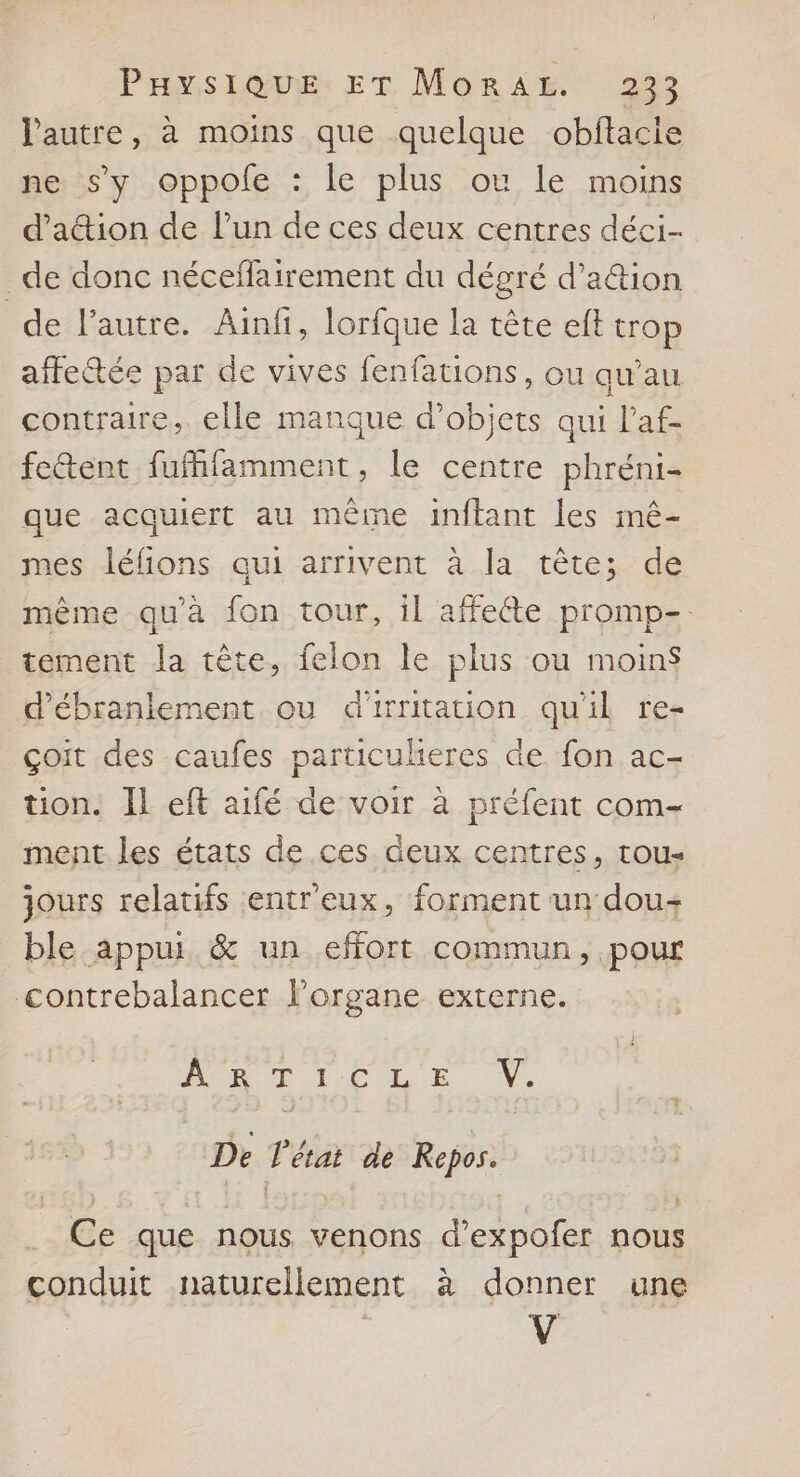 l'autre, à moins que quelque obftacie ne s’y oppole : le plus ou le moins d’attion de l’un de ces deux centres déci- de donc néceffairement du dégré d’a&amp;tion de l'autre. Ainfi, lorfque la tête eft trop affectée par de vives fenfations, ou qu’au contraire, elle manque d'objets qui l’af- fetent fufhfamment, le centre phréni- que acquiert au même inftant les mê- mes léfions qui arrivent à la tête; de même qu'à fon tour, il affeéte promp- tement la tête, felon le plus ou moin$ d'ébranlement ou d'irritation qu'il re- çoit des caufes particulieres de fon ac- tion. Il eft aifé de voir à préfent com- ment les états de ces deux centres, tou- jours relatifs entr'eux, forment un dou+ ble appui &amp; un effort commun, pour contrebalancer l'organe externe. ACR TL CL E N: De l'état de Repos. .. Ce que nous venons d’expofer nous conduit naturellement à donner une V