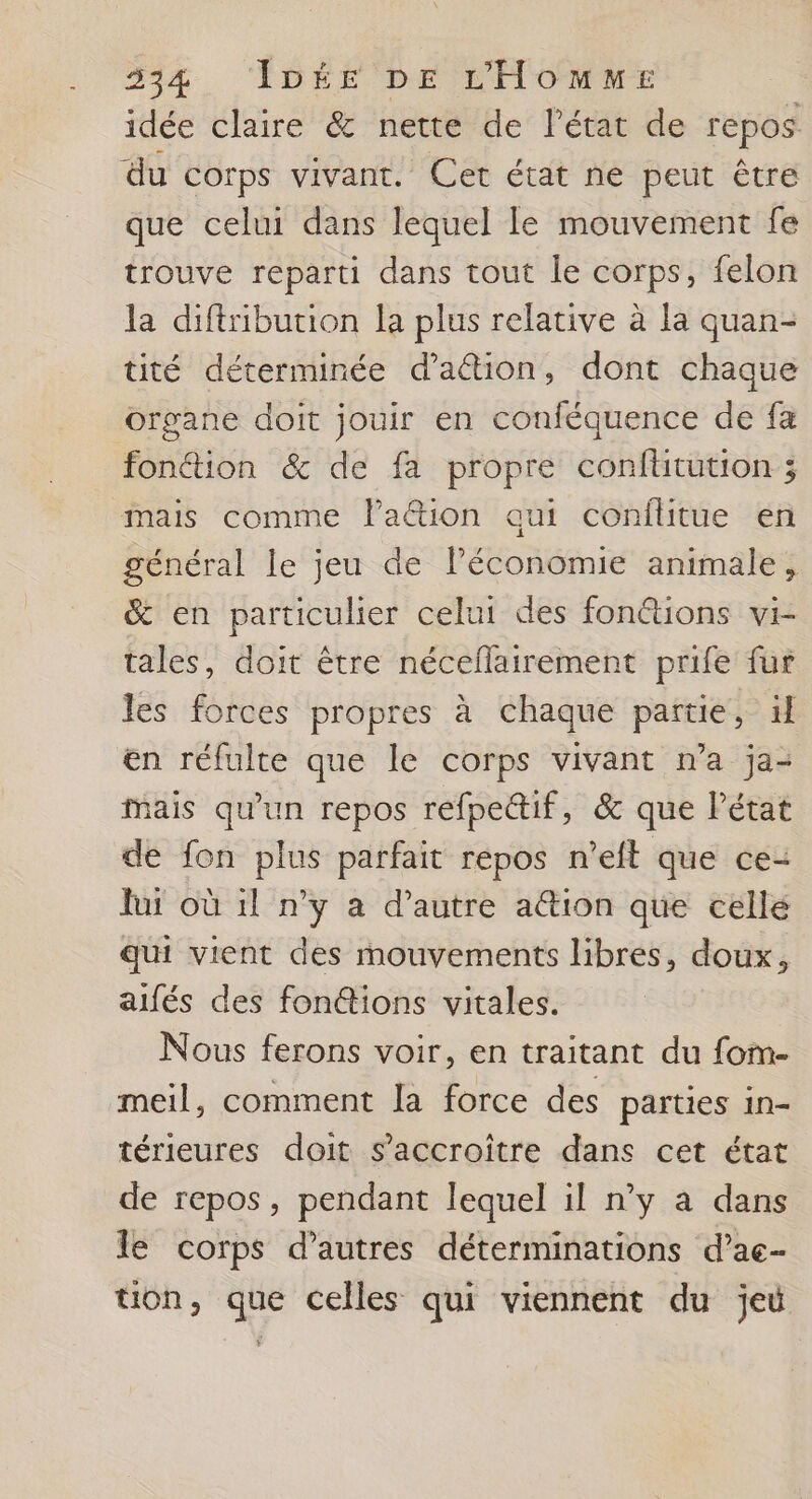 idée claire &amp; nette de l’état de repos du corps vivant. Cet état ne peut être que celui dans lequel le mouvement fe trouve reparti dans tout le corps, felon la diftribution la plus relative à la quan- tité déterminée daétion, dont chaque organe doit jouir en conféquence de fa fonétion &amp; de fa propre confütution ; mais comme lation qui conflitue en général le jeu de lPéconomie animale, &amp; en particulier celui des fonétions vi- tales, doit être néceflairement prife fur les forces propres à chaque partie, H en réfulte que le corps vivant n’a ja- Mais qu'un repos refpeétif, &amp; que Pétat de fon plus parfait répos n’eft que ce: hu où il n’y a d'autre a&amp;ion que cellé qui vient des mouvements libres, doux, alfés des fon@ions vitales. Nous ferons voir, en traitant du fom- meil, comment la force des parties in- térieures doit s’accroître dans cet état de repos, pendant lequel il n’y a dans le corps d’autres déterminations d’ac- tion, que celles qui viennent du je