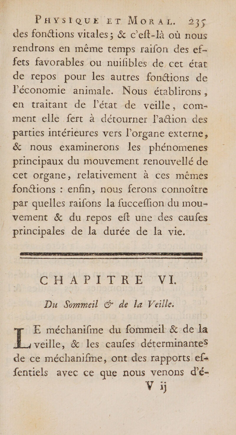 des fonctions vitales ; & c’eft-là où nous rendrons en même temps raifon des ef- fets favorables ou nuifibles de cet état de repos pour les autres fon@ions de léconomie animale. Nous établirons, en traitant de l’état de veille, com- ment elle fert à détourner l’a&ion des parties intérieures vers l'organe externe, & nous examinerons les phénomenes principaux du mouvement renouvellé de cet organe, relativement à ces mêmes fonétions : enfin, nous ferons connoître par quelles raifons la fucceflion du mou- vement & du repos eft une des caufes principales de la durée de la vie. Du Sommeil © de la Veille. r E méchanifme du fommeil & de la : fr & les caufes déterminantesS de ce méchanifme, ont des rapports ef« fentiels avec ce que nous venons d’é- 'Æ